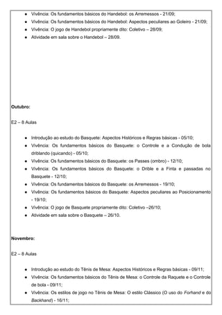  Vivência: Os fundamentos básicos do Handebol: os Arremessos - 21/09;
 Vivência: Os fundamentos básicos do Handebol: Aspectos peculiares ao Goleiro - 21/09;
 Vivência: O jogo de Handebol propriamente dito: Coletivo – 28/09;
 Atividade em sala sobre o Handebol – 28/09.
Outubro:
E2 – 8 Aulas
 Introdução ao estudo do Basquete: Aspectos Históricos e Regras básicas - 05/10;
 Vivência: Os fundamentos básicos do Basquete: o Controle e a Condução de bola
driblando (quicando) - 05/10;
 Vivência: Os fundamentos básicos do Basquete: os Passes (ombro) - 12/10;
 Vivência: Os fundamentos básicos do Basquete: o Drible e a Finta e passadas no
Basquete - 12/10;
 Vivência: Os fundamentos básicos do Basquete: os Arremessos - 19/10;
 Vivência: Os fundamentos básicos do Basquete: Aspectos peculiares ao Posicionamento
- 19/10;
 Vivência: O jogo de Basquete propriamente dito: Coletivo –26/10;
 Atividade em sala sobre o Basquete – 26/10.
Novembro:
E2 – 8 Aulas
 Introdução ao estudo do Tênis de Mesa: Aspectos Históricos e Regras básicas - 09/11;
 Vivência: Os fundamentos básicos do Tênis de Mesa: o Controle da Raquete e o Controle
de bola - 09/11;
 Vivência: Os estilos de jogo no Tênis de Mesa: O estilo Clássico (O uso do Forhand e do
Backhand) - 16/11;
 