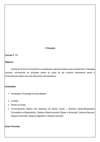 I Trimestre
Turmas F “s”:
Objetivo:
Conhecer de forma introdutória e propedêutica aspectos básicos que caracterizam a fisiologia
humana, conhecendo as principais partes do corpo do ser humano entendendo assim o
funcionamento básico de suas estruturas macroscópicas.
Conteúdos:
 Introdução à Fisiologia Humana Básica:
• A célula
• Partes do Corpo
• Funcionamento Básico dos Sistemas do Nosso Corpo – Sistema Cárdio-Respiratório
(Circulatório e Respiratório), Sistema Ostéo-muscular (Ósseo e Muscular), Sistema Nervoso,
Sistema Hormonal, Sistema Digestório e Sistema Excretor.
Aulas Previstas
 