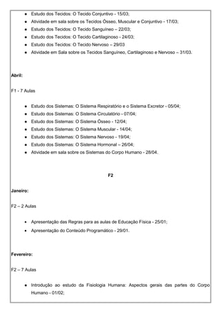  Estudo dos Tecidos: O Tecido Conjuntivo - 15/03;
 Atividade em sala sobre os Tecidos Ósseo, Muscular e Conjuntivo - 17/03;
 Estudo dos Tecidos: O Tecido Sanguíneo – 22/03;
 Estudo dos Tecidos: O Tecido Cartilaginoso - 24/03;
 Estudo dos Tecidos: O Tecido Nervoso – 29/03
 Atividade em Sala sobre os Tecidos Sanguíneo, Cartilaginoso e Nervoso – 31/03.
Abril:
F1 - 7 Aulas
 Estudo dos Sistemas: O Sistema Respiratório e o Sistema Excretor - 05/04;
 Estudo dos Sistemas: O Sistema Circulatório - 07/04;
 Estudo dos Sistemas: O Sistema Ósseo - 12/04;
 Estudo dos Sistemas: O Sistema Muscular - 14/04;
 Estudo dos Sistemas: O Sistema Nervoso - 19/04;
 Estudo dos Sistemas: O Sistema Hormonal – 26/04;
 Atividade em sala sobre os Sistemas do Corpo Humano - 28/04.
F2
Janeiro:
F2 – 2 Aulas
• Apresentação das Regras para as aulas de Educação Física - 25/01;
• Apresentação do Conteúdo Programático - 29/01.
Fevereiro:
F2 – 7 Aulas
 Introdução ao estudo da Fisiologia Humana: Aspectos gerais das partes do Corpo
Humano - 01/02;
 