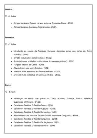 Janeiro:
F3 – 2 Aulas
• Apresentação das Regras para as aulas de Educação Física - 25/01;
• Apresentação do Conteúdo Programático - 29/01.
Fevereiro:
F3 – 7 Aulas
 Introdução ao estudo da Fisiologia Humana: Aspectos gerais das partes do Corpo
Humano - 01/02;
 Divisão estrutural do corpo humano - 05/02;
 A célula (menor unidade morfofuncional do nosso organismo) - 08/02;
 Funções básicas da Célula - 12/02;
 Atividade em sala sobre Células - 19/02;
 Vivência: Aula recreativa em Educação Física - 22/02;
 Vivência: Aula recreativa em Educação Física - 26/02.
Março:
F3 - 8 Aulas
 Introdução ao estudo das partes do Corpo Humano: Cabeça, Tronco, Membros
Superiores e Inferiores - 01/03;
 Estudo dos Tecidos: O Tecido Ósseo - 08/03;
 Estudo dos Tecidos: O Tecido Muscular - 12/03;
 Estudo dos Tecidos: O Tecido Conjuntivo - 15/03;
 Atividade em sala sobre os Tecidos Ósseo, Muscular e Conjuntivo - 19/03;
 Estudo dos Tecidos: O Tecido Sanguíneo – 22/03;
 Estudo dos Tecidos: O Tecido Cartilaginoso - 26/03;
 Estudo dos Tecidos: O Tecido Nervoso – 29/03.
 