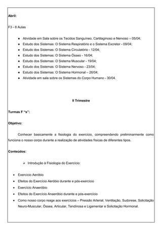 Abril:
F3 - 8 Aulas
 Atividade em Sala sobre os Tecidos Sanguíneo, Cartilaginoso e Nervoso – 05/04;
 Estudo dos Sistemas: O Sistema Respiratório e o Sistema Excretor - 09/04;
 Estudo dos Sistemas: O Sistema Circulatório - 12/04;
 Estudo dos Sistemas: O Sistema Ósseo - 16/04;
 Estudo dos Sistemas: O Sistema Muscular - 19/04;
 Estudo dos Sistemas: O Sistema Nervoso - 23/04;
 Estudo dos Sistemas: O Sistema Hormonal – 26/04;
 Atividade em sala sobre os Sistemas do Corpo Humano - 30/04.
II Trimestre
Turmas F “s”:
Objetivo:
Conhecer basicamente a fisiologia do exercício, compreendendo preliminarmente como
funciona o nosso corpo durante a realização de atividades físicas de diferentes tipos.
Conteúdos:
 Introdução à Fisiologia do Exercício:
• Exercício Aeróbio
• Efeitos do Exercício Aeróbio durante e pós-exercício
• Exercício Anaeróbio
• Efeitos do Exercício Anaeróbio durante e pós-exercício
• Como nosso corpo reage aos exercícios – Pressão Arterial, Ventilação, Sudorese, Solicitação
Neuro-Muscular, Óssea, Articular, Tendinosa e Ligamentar e Solicitação Hormonal.
 