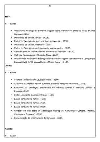 F1
Maio:
F1 – 8 aulas
 Introdução à Fisiologia do Exercício: Noções sobre Alimentação, Exercício Físico e Corpo
Humano - 03/05;
 O exercício de caráter Aeróbio - 05/05;
 Efeitos do Exercício Aeróbio durante e pós-exercício - 10/05;
 O exercício de caráter Anaeróbio - 12/05;
 Efeitos do Exercício Anaeróbio durante e pós-exercício - 17/05;
 Atividade em sala sobre Exercícios Aeróbios e Anaeróbios - 19/05;
 Vivência: Recreação em Educação Física - 26/05
 Introdução às Adaptações Fisiológicas ao Exercício: Noções básicas sobre a Composição
Corporal (IMC, %GC, Massa Magra e Massa Gorda) – 31/05.
Junho:
F1 – 9 aulas
• Vivência: Recreação em Educação Física – 02/06;
• Alterações da Pressão Arterial durante o Exercício Aeróbio e Anaeróbio - 07/06;
• Alterações da Ventilação (Mecanismo Respiratório) durante o exercício Aeróbio e
Resistido - 09/06;
• Sudorese durante a Atividade Física - 14/06;
• Ensaio para a Festa Junina - 16/06;
• Ensaio para a Festa Junina - 21/06;
• Ensaio para a Festa Junina - 23/06;
• Atividade em sala sobre as Adaptações Fisiológicas (Composição Corporal, Pressão,
Ventilação e Sudorese) - 28/06.
• Comemoração de encerramento do Semestre – 30/06.
Agosto:
F1 – 8 Aulas
 