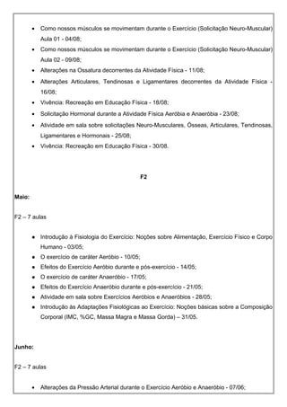 • Como nossos músculos se movimentam durante o Exercício (Solicitação Neuro-Muscular)
Aula 01 - 04/08;
• Como nossos músculos se movimentam durante o Exercício (Solicitação Neuro-Muscular)
Aula 02 - 09/08;
• Alterações na Ossatura decorrentes da Atividade Física - 11/08;
• Alterações Articulares, Tendinosas e Ligamentares decorrentes da Atividade Física -
16/08;
• Vivência: Recreação em Educação Física - 18/08;
• Solicitação Hormonal durante a Atividade Física Aeróbia e Anaeróbia - 23/08;
• Atividade em sala sobre solicitações Neuro-Musculares, Ósseas, Articulares, Tendinosas,
Ligamentares e Hormonais - 25/08;
• Vivência: Recreação em Educação Física - 30/08.
F2
Maio:
F2 – 7 aulas
 Introdução à Fisiologia do Exercício: Noções sobre Alimentação, Exercício Físico e Corpo
Humano - 03/05;
 O exercício de caráter Aeróbio - 10/05;
 Efeitos do Exercício Aeróbio durante e pós-exercício - 14/05;
 O exercício de caráter Anaeróbio - 17/05;
 Efeitos do Exercício Anaeróbio durante e pós-exercício - 21/05;
 Atividade em sala sobre Exercícios Aeróbios e Anaeróbios - 28/05;
 Introdução às Adaptações Fisiológicas ao Exercício: Noções básicas sobre a Composição
Corporal (IMC, %GC, Massa Magra e Massa Gorda) – 31/05.
Junho:
F2 – 7 aulas
• Alterações da Pressão Arterial durante o Exercício Aeróbio e Anaeróbio - 07/06;
 
