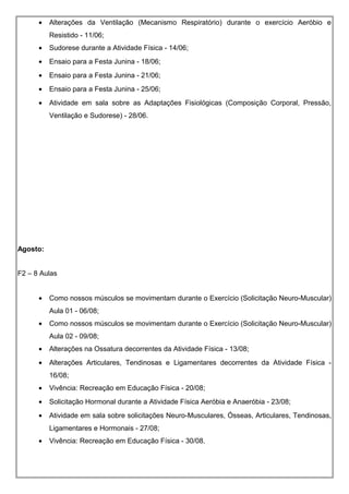 • Alterações da Ventilação (Mecanismo Respiratório) durante o exercício Aeróbio e
Resistido - 11/06;
• Sudorese durante a Atividade Física - 14/06;
• Ensaio para a Festa Junina - 18/06;
• Ensaio para a Festa Junina - 21/06;
• Ensaio para a Festa Junina - 25/06;
• Atividade em sala sobre as Adaptações Fisiológicas (Composição Corporal, Pressão,
Ventilação e Sudorese) - 28/06.
Agosto:
F2 – 8 Aulas
• Como nossos músculos se movimentam durante o Exercício (Solicitação Neuro-Muscular)
Aula 01 - 06/08;
• Como nossos músculos se movimentam durante o Exercício (Solicitação Neuro-Muscular)
Aula 02 - 09/08;
• Alterações na Ossatura decorrentes da Atividade Física - 13/08;
• Alterações Articulares, Tendinosas e Ligamentares decorrentes da Atividade Física -
16/08;
• Vivência: Recreação em Educação Física - 20/08;
• Solicitação Hormonal durante a Atividade Física Aeróbia e Anaeróbia - 23/08;
• Atividade em sala sobre solicitações Neuro-Musculares, Ósseas, Articulares, Tendinosas,
Ligamentares e Hormonais - 27/08;
• Vivência: Recreação em Educação Física - 30/08.
 