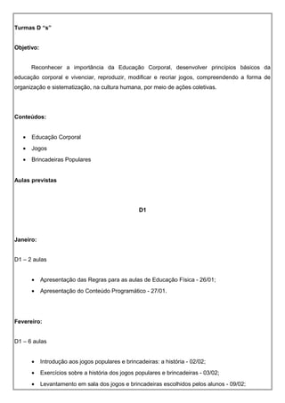 Turmas D “s”
Objetivo:
Reconhecer a importância da Educação Corporal, desenvolver princípios básicos da
educação corporal e vivenciar, reproduzir, modificar e recriar jogos, compreendendo a forma de
organização e sistematização, na cultura humana, por meio de ações coletivas.
Conteúdos:
• Educação Corporal
• Jogos
• Brincadeiras Populares
Aulas previstas
D1
Janeiro:
D1 – 2 aulas
• Apresentação das Regras para as aulas de Educação Física - 26/01;
• Apresentação do Conteúdo Programático - 27/01.
Fevereiro:
D1 – 6 aulas
• Introdução aos jogos populares e brincadeiras: a história - 02/02;
• Exercícios sobre a história dos jogos populares e brincadeiras - 03/02;
• Levantamento em sala dos jogos e brincadeiras escolhidos pelos alunos - 09/02;
 