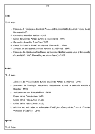 F3
Maio:
F3 – 7 aulas
 Introdução à Fisiologia do Exercício: Noções sobre Alimentação, Exercício Físico e Corpo
Humano - 03/05;
 O exercício de caráter Aeróbio - 10/05;
 Efeitos do Exercício Aeróbio durante e pós-exercício - 14/05;
 O exercício de caráter Anaeróbio - 17/05;
 Efeitos do Exercício Anaeróbio durante e pós-exercício - 21/05;
 Atividade em sala sobre Exercícios Aeróbios e Anaeróbios - 28/05;
 Introdução às Adaptações Fisiológicas ao Exercício: Noções básicas sobre a Composição
Corporal (IMC, %GC, Massa Magra e Massa Gorda) – 31/05.
Junho:
F3 – 7 aulas
• Alterações da Pressão Arterial durante o Exercício Aeróbio e Anaeróbio - 07/06;
• Alterações da Ventilação (Mecanismo Respiratório) durante o exercício Aeróbio e
Resistido - 11/06;
• Sudorese durante a Atividade Física - 14/06;
• Ensaio para a Festa Junina - 18/06;
• Ensaio para a Festa Junina - 21/06;
• Ensaio para a Festa Junina - 25/06;
• Atividade em sala sobre as Adaptações Fisiológicas (Composição Corporal, Pressão,
Ventilação e Sudorese) - 28/06.
Agosto:
F3 – 8 Aulas
 