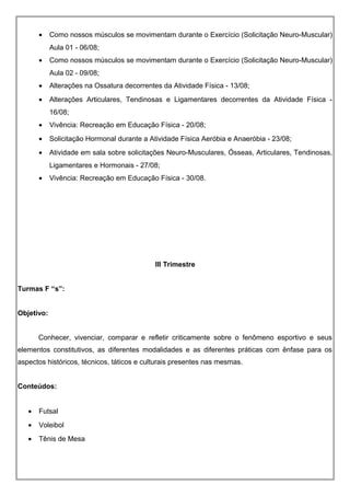 • Como nossos músculos se movimentam durante o Exercício (Solicitação Neuro-Muscular)
Aula 01 - 06/08;
• Como nossos músculos se movimentam durante o Exercício (Solicitação Neuro-Muscular)
Aula 02 - 09/08;
• Alterações na Ossatura decorrentes da Atividade Física - 13/08;
• Alterações Articulares, Tendinosas e Ligamentares decorrentes da Atividade Física -
16/08;
• Vivência: Recreação em Educação Física - 20/08;
• Solicitação Hormonal durante a Atividade Física Aeróbia e Anaeróbia - 23/08;
• Atividade em sala sobre solicitações Neuro-Musculares, Ósseas, Articulares, Tendinosas,
Ligamentares e Hormonais - 27/08;
• Vivência: Recreação em Educação Física - 30/08.
III Trimestre
Turmas F “s”:
Objetivo:
Conhecer, vivenciar, comparar e refletir criticamente sobre o fenômeno esportivo e seus
elementos constitutivos, as diferentes modalidades e as diferentes práticas com ênfase para os
aspectos históricos, técnicos, táticos e culturais presentes nas mesmas.
Conteúdos:
• Futsal
• Voleibol
• Tênis de Mesa
 