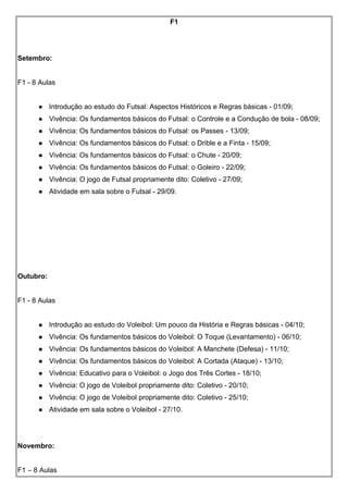 F1
Setembro:
F1 - 8 Aulas
 Introdução ao estudo do Futsal: Aspectos Históricos e Regras básicas - 01/09;
 Vivência: Os fundamentos básicos do Futsal: o Controle e a Condução de bola - 08/09;
 Vivência: Os fundamentos básicos do Futsal: os Passes - 13/09;
 Vivência: Os fundamentos básicos do Futsal: o Drible e a Finta - 15/09;
 Vivência: Os fundamentos básicos do Futsal: o Chute - 20/09;
 Vivência: Os fundamentos básicos do Futsal: o Goleiro - 22/09;
 Vivência: O jogo de Futsal propriamente dito: Coletivo - 27/09;
 Atividade em sala sobre o Futsal - 29/09.
Outubro:
F1 - 8 Aulas
 Introdução ao estudo do Voleibol: Um pouco da História e Regras básicas - 04/10;
 Vivência: Os fundamentos básicos do Voleibol: O Toque (Levantamento) - 06/10;
 Vivência: Os fundamentos básicos do Voleibol: A Manchete (Defesa) - 11/10;
 Vivência: Os fundamentos básicos do Voleibol: A Cortada (Ataque) - 13/10;
 Vivência: Educativo para o Voleibol: o Jogo dos Três Cortes - 18/10;
 Vivência: O jogo de Voleibol propriamente dito: Coletivo - 20/10;
 Vivência: O jogo de Voleibol propriamente dito: Coletivo - 25/10;
 Atividade em sala sobre o Voleibol - 27/10.
Novembro:
F1 – 8 Aulas
 