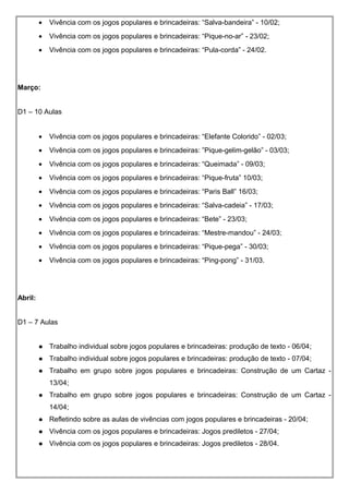 • Vivência com os jogos populares e brincadeiras: “Salva-bandeira” - 10/02;
• Vivência com os jogos populares e brincadeiras: “Pique-no-ar” - 23/02;
• Vivência com os jogos populares e brincadeiras: “Pula-corda” - 24/02.
Março:
D1 – 10 Aulas
• Vivência com os jogos populares e brincadeiras: “Elefante Colorido” - 02/03;
• Vivência com os jogos populares e brincadeiras: ”Pique-gelim-gelão” - 03/03;
• Vivência com os jogos populares e brincadeiras: “Queimada” - 09/03;
• Vivência com os jogos populares e brincadeiras: “Pique-fruta” 10/03;
• Vivência com os jogos populares e brincadeiras: “Paris Ball” 16/03;
• Vivência com os jogos populares e brincadeiras: “Salva-cadeia” - 17/03;
• Vivência com os jogos populares e brincadeiras: “Bete” - 23/03;
• Vivência com os jogos populares e brincadeiras: “Mestre-mandou” - 24/03;
• Vivência com os jogos populares e brincadeiras: “Pique-pega” - 30/03;
• Vivência com os jogos populares e brincadeiras: “Ping-pong” - 31/03.
Abril:
D1 – 7 Aulas
 Trabalho individual sobre jogos populares e brincadeiras: produção de texto - 06/04;
 Trabalho individual sobre jogos populares e brincadeiras: produção de texto - 07/04;
 Trabalho em grupo sobre jogos populares e brincadeiras: Construção de um Cartaz -
13/04;
 Trabalho em grupo sobre jogos populares e brincadeiras: Construção de um Cartaz -
14/04;
 Refletindo sobre as aulas de vivências com jogos populares e brincadeiras - 20/04;
 Vivência com os jogos populares e brincadeiras: Jogos prediletos - 27/04;
 Vivência com os jogos populares e brincadeiras: Jogos prediletos - 28/04.
 