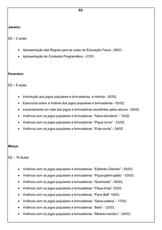 D2
Janeiro:
D2 – 2 aulas
• Apresentação das Regras para as aulas de Educação Física - 26/01;
• Apresentação do Conteúdo Programático - 27/01.
Fevereiro:
D2 – 6 aulas
• Introdução aos jogos populares e brincadeiras: a história - 02/02;
• Exercícios sobre a história dos jogos populares e brincadeiras - 03/02;
• Levantamento em sala dos jogos e brincadeiras escolhidos pelos alunos - 09/02;
• Vivência com os jogos populares e brincadeiras: “Salva-bandeira” - 10/02;
• Vivência com os jogos populares e brincadeiras: “Pique-no-ar” - 23/02;
• Vivência com os jogos populares e brincadeiras: “Pula-corda” - 24/02.
Março:
D2 – 10 Aulas
• Vivência com os jogos populares e brincadeiras: “Elefante Colorido” - 02/03;
• Vivência com os jogos populares e brincadeiras: ”Pique-gelim-gelão” - 03/03;
• Vivência com os jogos populares e brincadeiras: “Queimada” - 09/03;
• Vivência com os jogos populares e brincadeiras: “Pique-fruta” 10/03;
• Vivência com os jogos populares e brincadeiras: “Paris Ball” 16/03;
• Vivência com os jogos populares e brincadeiras: “Salva-cadeia” - 17/03;
• Vivência com os jogos populares e brincadeiras: “Bete” - 23/03;
• Vivência com os jogos populares e brincadeiras: “Mestre-mandou” - 24/03;
 