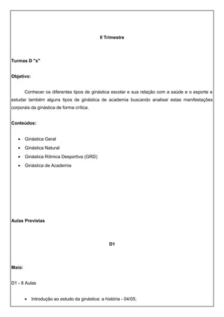 II Trimestre
Turmas D "s"
Objetivo:
Conhecer os diferentes tipos de ginástica escolar e sua relação com a saúde e o esporte e
estudar também alguns tipos de ginástica de academia buscando analisar estas manifestações
corporais da ginástica de forma crítica.
Conteúdos:
• Ginástica Geral
• Ginástica Natural
• Ginástica Rítmica Desportiva (GRD)
• Ginástica de Academia
Aulas Previstas
D1
Maio:
D1 - 8 Aulas
• Introdução ao estudo da ginástica: a história - 04/05;
 