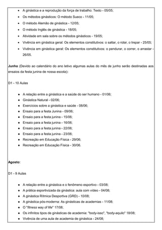 • A ginástica e a reprodução da força de trabalho: Texto - 05/05;
• Os métodos ginásticos: O método Sueco - 11/05;
• O método Alemão de ginástica - 12/05;
• O método Inglês de ginástica - 18/05;
• Atividade em sala sobre os métodos ginásticos - 19/05;
• Vivência em ginástica geral: Os elementos constitutivos: o saltar, o rolar, o trepar - 25/05;
• Vivência em ginástica geral: Os elementos constitutivos: o pendurar, o correr, o arrastar -
26/05.
Junho (Devido ao calendário do ano letivo algumas aulas do mês de junho serão destinadas aos
ensaios da festa junina de nossa escola):
D1 - 10 Aulas
 A relação entre a ginástica e a saúde do ser humano - 01/06;
 Ginástica Natural - 02/06;
 Exercícios sobre a ginástica e saúde - 08/06;
 Ensaio para a festa Junina - 09/06;
 Ensaio para a festa junina - 15/06;
 Ensaio para a festa junina - 16/06;
 Ensaio para a festa junina - 22/06;
 Ensaio para a festa junina - 23/06;
 Recreação em Educação Física - 29/06;
 Recreação em Educação Física - 30/06.
Agosto:
D1 - 9 Aulas
 A relação entre a ginástica e o fenômeno esportivo - 03/08;
 A prática esportivizada da ginástica: aula com vídeo - 04/08;
 A ginástica Rítmica Desportiva (GRD) - 10/08;
 A ginástica pós-moderna: As ginásticas de academias - 11/08;
 O "fitness way of life" 17/08;
 Os infinitos tipos de ginásticas de academia: "body-isso", "body-aquilo" 18/08;
 Vivência de uma aula de academia de ginástica - 24/08;
 