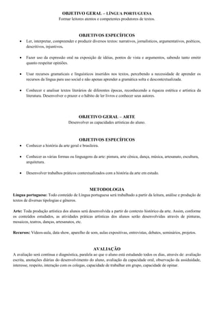 OBJETIVO GERAL – LÍNGUA PORTUGUESA
Formar leitores atentos e competentes produtores de textos.
OBJETIVOS ESPECÍFICOS
 Ler, interpretar, compreender e produzir diversos textos: narrativos, jornalísticos, argumentativos, poéticos,
descritivos, injuntivos.
 Fazer uso da expressão oral na exposição de idéias, pontos de vista e argumentos, sabendo tanto emitir
quanto respeitar opiniões.
 Usar recursos gramaticais e linguísticos inseridos nos textos, percebendo a necessidade de aprender os
recursos da língua para uso social e não apenas aprender a gramática solta e descontextualizada.
 Conhecer e analisar textos literários de diferentes épocas, reconhecendo a riqueza estética e artística da
literatura. Desenvolver o prazer e o hábito de ler livros e conhecer seus autores.
OBJETIVO GERAL – ARTE
Desenvolver as capacidades artísticas do aluno.
OBJETIVOS ESPECÍFICOS
 Conhecer a história da arte geral e brasileira.
 Conhecer as várias formas ou linguagens da arte: pintura, arte cênica, dança, música, artesanato, escultura,
arquitetura.
 Desenvolver trabalhos práticos contextualizados com a história da arte em estudo.
METODOLOGIA
Língua portuguesa: Todo conteúdo de Língua portuguesa será trabalhado a partir da leitura, análise e produção de
textos de diversas tipologias e gêneros.
Arte: Toda produção artística dos alunos será desenvolvida a partir do contexto histórico da arte. Assim, conforme
os conteúdos estudados, as atividades práticas artísticas dos alunos serão desenvolvidas através de pinturas,
mosaicos, teatros, danças, artesanatos, etc.
Recursos: Vídeos-aula, data show, aparelho de som, aulas expositivas, entrevistas, debates, seminários, projetos.
AVALIAÇÃO
A avaliação será contínua e diagnóstica, paralela ao que o aluno está estudando todos os dias, através de: avaliação
escrita, anotações diárias do desenvolvimento do aluno, avaliação da capacidade oral, observação da assiduidade,
interesse, respeito, interação com os colegas, capacidade de trabalhar em grupo, capacidade de opinar.
 