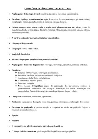 CONTEÚDOS DE LÍNGUA PORTUGUESA - 1º ANO
 Noções gerais de tipologia textual: injuntiva, descritiva, expositiva, argumentativa.
 Estudo da tipologia textual narrativa: tipos de narrador, tipos de personagem, partes do enredo,
complicação, clímax, desfecho, tempo da narrativa, tipos de discurso.
 Leitura, compreensão, interpretação e produção de gêneros textuais narrativos: contos de
fada, fábula, lenda, notícia, página de diário, romance, filme, novela, minissérie, seriado, crônica,
história em quadrinho.
 A partir e no interior dos textos, trabalhar os conteúdos.
 Linguagem, língua e fala.
 Linguagem verbal e não verbal.
 Variedade linguística.
 Níveis da linguagem: padrão/culto e popular/coloquial.
 Noções gerais de divisão da gramática: fonologia, morfologia, semântica, sintaxe e estilística.
 Fonologia:
 Fonemas e letras: vogais, semivogais e consoantes.
 Encontros vocálicos, encontros consonantais e dígrafos.
 Acentuação: sílaba tônica e sílaba átona.
 Acento tônico e acento gráfico.
 Ortoepia e prosódia.
 Novo Acordo Ortográfico: regras de acentuação dos paroxítonos, oxítonos e
proparoxítonos. Acentuação dos ditongos, acentuação dos hiatos, acentuação dos
monossílabos. Acento diferencial. Acentuação de algumas formas verbais.
 Ortografia: homônimos, homófonos e parônimos.
 Pontuação: regras de uso da vírgula, ponto final, ponto de interrogação, exclamação, dois pontos.
 Estrutura do parágrafo: o período simples e composto no interior do parágrafo. Sujeito e
predicado e suas classificações.
 Aposto
 Vocativo
 O substantivo e o adjetivo nos textos narrativos e descritivos.
 O tempo verbal na narrativa: pretérito perfeito, imperfeito e mais-que-perfeito.
 