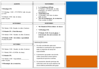 NOVEMBRO
 1 e 2 (Sab/Dom)-APPinho
 *15/Sábado 15:00-Reunião do clube
(Finalização do caderno e provas de
especialidades)
 *16/Domingo-CFL
 *23/Domingo 9:00-Aula de música.
(clube de pais)
 *28 á 30-Acampamento de aventureiros
“Uma aventura na Bíblia”
DEZEMBRO
 *06 /Sábado16:30-Investidura de classes
 *14/Domingo-CFL
 27/Sábado 19:30- Festa do pijama +
comemoração dos aniversariantes do
semestre
AGOSTO
*3/Domingo-CFL
*17/ Domingo 14:00 – 4º FUTEPAI /culto dos pais
ás 19:30
*23/Sábado 15:00- Aula de música
(clube de pais)
SETEMBRO
*06/ Sábado 15:00– Reunião do clube (Caderno)
*13/Sábado-CFL (Toda liderança)
*20/ Sábado 15:00 – Reunião do clube (Caderno)
*27/Sábado 16:00 – Investidura especialidade
Na praça da ponte
OUTUBRO
*04/ Sábado 15:00 – Reunião do clube (Caderno)
*11 /Sábado 9:00 e 16:30/Dia da criança.
*11/Sábado-CFL
*18/ Sábado 15:00 – Especialidade___________
(clube de pais)
*19/Domingão dos aventureiros.
OBSERVAÇÕES GERAIS:
1. Só serão considerados aptos para
investidura os aventureiros que cumprirem
todos os requisitos do manual de
especialidades
2. 0 aventureiro que perder mais de três
clubes consecutivos estará sujeito a
suspensão em passeios e eventos.
3. Os aventureiros deverão participar dos
cultos bem como da escola sabatina e de
classes bíblicas promovidas pela igreja.
 