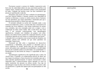Precisamos assumir a postura de cidadãos responsáveis pelo
bem estar da coletividade dentro de uma convivência pacífica e de        ANOTAÇÕES
respeito mútuo. Zelando pelo patrimônio público como propriedade
de todos. Cuidando das pessoas como um bem inestimável que
precisa ser aperfeiçoado a cada dia.
      Desejamos uma escola com boas condições de aprendizagem,
com bom material didático e humano, pessoas com capacidade de
respeitar as diferenças, e ensinar os valores morais, éticos e humanos
aos seus aprendizes, que sejam capacitadas e atualizadas para que a
educação possa produzir os efeitos que queremos.
      O currículo utilizado na escola está vinculado ainda a uma
mistura de tradicional e critico, a escola ainda não se desamarrou do
conteúdo dos livros didáticos e das formas tradicionais de ensinar
esse conteúdos, mas essa concepção atual com o tempo e com a
colaboração de todos vamos mudar. Não é tarefa fácil, mas nossa
meta é um currículo contextualizado com aprendizagens
significativas, ensinado com trabalhos em grupos, com aulas-
passeio com chama Freinet, pondo fim à educação bancária, em que
o professor deposita em seus alunos os conhecimentos que possui, “
o educador deve se comportar como um provocador de situações, um
animador cultural num ambiente em que todos aprendem em
comunhão” Paulo Freire.
      Perrenoud nos fala sobre a importância de desenvolver
competências e habilidades, para preparar os educandos para as
novas exigências do mundo, porém para nós esta concepção de
ensino não podem estar separadas da sensibilidade e da afetividade
pois um dos resultados práticos da afetividade e da sensibilidade é o
fortalecimento da auto-estima da criança e a capacidade de amar e
ser amada.
      Aprendizagens significativas têm significado para o aluno, há
vínculo entre o conteúdo e os conhecimentos prévios do aluno, por
isso requer do professor a busca favorável de conteúdos para que o
aluno aprenda significativamente. O aspecto motivacional é muito
importante para o desenvolvimento querer aprender ao invés de
querer memorizar tão presente na cultura escolar. Esse tipo de
aprendizagem exige do aluno uma intensa atividade na escola e cabe
aos professores e a gestão dar espaços para essa participação na vida           13
escolar.
                                     12
 