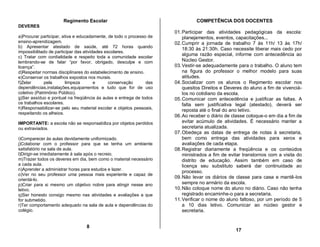 Regimento Escolar                                        COMPETÊNCIA DOS DOCENTES
DEVERES
                                                                     01. Participar das atividades pedagógicas da escola:
a)Procurar participar, ativa e educadamente, de todo o processo de       planejamentos, eventos, capacitações...
ensino-aprendizagem.                                                 02. Cumprir a jornada de trabalho 7 às 11h/ 13 às 17h/
b) Apresentar atestado de saúde, até 72 horas quando                     18:30 às 21:30h. Caso necessite liberar mais cedo por
impossibilitado de participar das atividades escolares.
                                                                         alguma razão especial, informe com antecedência ao
c) Tratar com cordialidade e respeito toda a comunidade escolar
lembrando-se de falar “por favor, obrigado, desculpe e com               Núcleo Gestor.
licença”.                                                            03. Vestir-se adequadamente para o trabalho. O aluno tem
d)Respeitar normas disciplinares do estabelecimento de ensino.           na figura do professor o melhor modelo para suas
e)Conservar os trabalhos expostos nos murais.                            atitudes.
f)Zelar       pela       limpeza        e      conservação     das   04. Socializar com os alunos o Regimento escolar nos
dependências,instalações,equipamentos e tudo que for de uso              quesitos Direitos e Deveres do aluno a fim de vivenciá-
coletivo (Patrimônio Público).                                           los no cotidiano da escola.
g)Ser assíduo e pontual na freqüência às aulas e entrega de todos    05. Comunicar com antecedência e justificar as faltas. A
os trabalhos escolares.                                                  falta sem justificativa legal (atestado), deverá ser
h)Responsabilizar-se pelo seu material escolar e objetos pessoais,       reposta até o final do ano letivo.
respeitando os alheios.
                                                                     06. Ao receber o diário de classe coloque-o em dia a fim de
IMPORTANTE: a escola não se responsabiliza por objetos perdidos          evitar acúmulo de atividades. É necessário manter a
ou extraviados.                                                          secretaria atualizada.
                                                                     07. Obedeça as datas de entrega de notas à secretaria,
i)Comparecer às aulas devidamente uniformizado.                          bem como entrega das atividades para xerox e
j)Colaborar com o professor para que se tenha um ambiente                avaliações de cada etapa.
satisfatório na sala de aula.                                        08. Registrar diariamente a freqüência e os conteúdos
l)Dirigir-se imediatamente à sala após o recreio.                        ministrados a fim de evitar transtornos com a visita do
m)Trazer todos os deveres em dia, bem como o material necessário         distrito de educação. Assim também em caso de
a cada aula.                                                             licença seu substituto saberá dar continuidade ao
n)Aprender a administrar horas para estudos e lazer.
                                                                         processo.
o)Ver no seu professor uma pessoa mais experiente e capaz de
                                                                     09. Não levar os diários de classe para casa e mantê-los
orientá-lo.
p)Criar para si mesmo um objetivo nobre para atingir nesse ano           sempre no armário da escola.
letivo.                                                              10. Não coloque nome do aluno no diário. Caso não tenha
q)Ser honesto consigo mesmo nas atividades e avaliações a que            registrado encaminhe-o para a secretaria.
for submetido.                                                       11. Verificar o nome do aluno faltoso, por um período de 5
r)Ter comportamento adequado na sala de aula e dependências do           a 10 dias letivo. Comunicar ao núcleo gestor e
colégio.                                                                 secretaria.


                                 8
                                                                                                 17
 