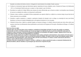 baseados na existência de direitos, deveres e obrigações de cada elemento da sociedade, Estado e pessoas.
 Conhecer os instrumentos legais que determinam aspectos importantes de nossa cidadania, como o Estatuto da Criança e do Adolescente
- ECA e a Constituição Federal, para que se cumpra e se faça cumprir o que é de direito.
 Reconhecer no modelo de Colégio Militar uma estrutura de ensino diferenciada, que se baseia na ordem e na disciplina como elementos
de sucesso na condução dos estudos, da vida pessoal e profissional.
 Orientar o aluno a analisar a sociedade de forma compreender seus aspectos objetivos e subjetivos, ao mesmo tempo em que intervém de
forma consciente em sua realidade.
 Estimular o espírito cooperativo, a empatia e oportunizar situações de interação com os colegas, na construção de uma convivência
harmônica e na busca de soluções dialogadas para as divergências inerentes do viver em grupo.
 Abordar de forma clara e objetiva as questões ligadas ao consumo de drogas e à violência, desenvolvendo uma visão crítica sobre esses
assuntos como base de enfrentamento dessa problemática social através do Programa de Prevenção e Resistência às Drogas e à Violência
– PROERD.
FESTAS CÍVICAS 2022
Durante todo o ano, diversas datas cívicas compõem o calendário de festividades do Brasil. No geral, são ocasiões ou temáticas
comemoradas em todo o território nacional, que tiveram um impacto na História do país ou que são reconhecidos como parte do
conjunto de valores nacionais. O Dia da Proclamação da República ou da Bandeira são alguns exemplos. Algumas festas cívicas são
consideradas feriados, como Dia da Independência ou Tiradentes.
Outras datas são uma maneira de reconhecer determinados temas sociais, nacionais ou internacionais, como assuntos relevantes para o
país. É o caso do Dia da Consciência Negra ou do Dia Internacional da Mulher. Há ainda as datas em que determinados grupos sociais
ou profissionais são homenageados, como o Dia das Mães, dos Pais ou do Professor. É comum o caráter comercial de uma festa se
destacar, como no Dia da Criança ou dos Namorados.
As festas cívicas são a ocasião para se conhecer, recordar e reafirmar os valores essenciais da nação, os momentos fundamentais da
História brasileira, além de relembrar os personagens que marcaram a trajetória do país.
1 AULA SEMANAL
 