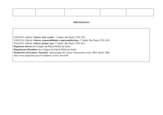 BIBLIOGRAFIA
CHALITA, Gabriel. Valores: ética e poder. 1ª edição. São Paulo: FTD, 2011.
CHALITA, Gabriel; Valores: responsabilidade e empreendedorismo. 1ª edição. São Paulo: FTD, 2011.
CHALITA, Gabriel; Valores: justiça e paz. 1ª edição. São Paulo: FTD, 2011.
Regimento Interno dos Colégios da Polícia Militar de Goiás.
Regulamento Disciplinar dos Colégios da Polícia Militar de Goiás.
Parâmetros Curriculares Nacionais: Apresentação dos Temas Transversais e ética. MEC-Brasil -2001.
https://www.aulaparana.pr.gov.br/cidadania_civismo_9ano2020
 
