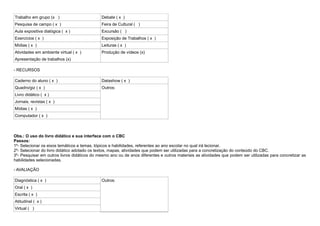Trabalho em grupo (x )                        Debate ( x )
Pesquisa de campo ( x )                       Feira de Cultural ( )
Aula expositiva dialógica ( x )               Excursão ( )
Exercícios ( x )                              Exposição de Trabalhos ( x )
Mídias ( x )                                  Leituras ( x )
Atividades em ambiente virtual ( x )          Produção de vídeos (x)
Apresentação de trabalhos (x)

- RECURSOS

Caderno do aluno ( x )                        Datashow ( x )
Quadro/giz ( x )                              Outros:
Livro didático ( x )
Jornais, revistas ( x )
Mídias ( x )
Computador ( x )



Obs.: O uso do livro didático e sua interface com o CBC
Passos:
1º- Selecionar os eixos temáticos e temas, tópicos e habilidades, referentes ao ano escolar no qual irá lecionar.
2º- Selecionar do livro didático adotado os textos, mapas, atividades que podem ser utilizadas para a concretização do conteúdo do CBC.
3º- Pesquisar em outros livros didáticos do mesmo ano ou de anos diferentes e outros materiais as atividades que podem ser utilizadas para concretizar as
habilidades selecionadas.

- AVALIAÇÃO

Diagnóstica ( x )                             Outros:
Oral ( x )
Escrita ( x )
Atitudinal ( x )
Virtual ( )
 