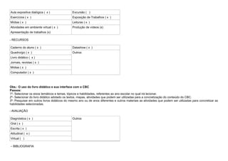 Aula expositiva dialógica ( x )               Excursão ( )
Exercícios ( x )                              Exposição de Trabalhos ( x )
Mídias ( x )                                  Leituras ( x )
Atividades em ambiente virtual ( x )          Produção de vídeos (x)
Apresentação de trabalhos (x)

- RECURSOS

Caderno do aluno ( x )                        Datashow ( x )
Quadro/giz ( x )                              Outros:
Livro didático ( x )
Jornais, revistas ( x )
Mídias ( x )
Computador ( x )



Obs.: O uso do livro didático e sua interface com o CBC
Passos:
1º- Selecionar os eixos temáticos e temas, tópicos e habilidades, referentes ao ano escolar no qual irá lecionar.
2º- Selecionar do livro didático adotado os textos, mapas, atividades que podem ser utilizadas para a concretização do conteúdo do CBC.
3º- Pesquisar em outros livros didáticos do mesmo ano ou de anos diferentes e outros materiais as atividades que podem ser utilizadas para concretizar as
habilidades selecionadas.

- AVALIAÇÃO

Diagnóstica ( x )                             Outros:
Oral ( x )
Escrita ( x )
Atitudinal ( x )
Virtual ( )

– BIBLIOGRAFIA
 