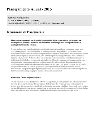 Planejamento Anual - 2015
GRUPO: PET QUÍMICA
ELABORADO PELO(S) TUTOR(ES)
JOSE CARLOS DE FREITAS PAULA (09/12/2010) - Tutor(a) Atual
Informações do Planejamento
Planejamento quanto à participação/contribuição do (a) tutor (a) nas atividades e na
formação dos petianos: definição das atividades e seus objetivos, acompanhamento e
avaliação individual e coletiva.
O tutor utilizará um método dialógico participativo com a intenção de conhecer o grupo suas
concepções prévias e potencialidades. A ideia apresentada ao grupo será a criação de uma
atmosfera artístico, musical e simbólica permeando o trabalho do químico. A cada encontro o tutor
enfatizará os objetivos das atividades, seus impactos para a educação básica e para a formação
docente e humana dos PETianos. Nas atividades de o tutor se informa periodicamente sobre o
andamento dos trabalhos organizando a rotação por diferentes áreas da química para evitar uma
especialização precoce dos petianos. enfatizará também a importância da organização dos
resultados para a publicação como uma forma de trocar exper. com outras pessoas. Na atividade
de apresentação para os demais graduando o tutor promoverá a interação entre os alunos
não-bolsistas e os petianos para a preparação dessas atividades que serão devidamente registradas.
Teremos uma reunião pedagógica e outra administrativa semanal.
Resultados Gerais do planejamento.
Os três sujeitos da ação de educação tutorial são o petiano, o conhecimento e o tutor. Esse último
acredita que o sujeito central desse processo de formação é o petiano, pois o conhecimento é
apenas uma ferramenta, imprescindível, na formação humana e cidadã do aluno sendo este petiano
ou não. Deseja-se formar um ser humano que se utilize de preceitos éticos nas relações de trabalho
e no convívio com seus semelhantes dando forma a uma sociedade desejada por todos.
 