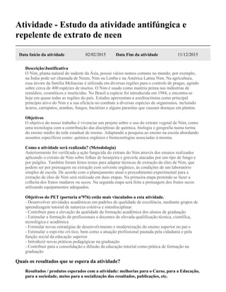 Atividade - Estudo da atividade antifúngica e
repelente de extrato de neen
Data Início da atividade 02/02/2015 Data Fim da atividade 11/12/2015
Descrição/Justificativa
O Nim, planta natural do sudeste da Ásia, possui vários nomes comuns no mundo, por exemplo,
na Índia pode ser chamada de Neem, Nim ou Limba e na América Latina Nim. Na agricultura,
essa árvore da família Meliaceae é utilizada em diversas regiões para o controle de pragas, agindo
sobre cerca de 400 espécies de insetos. O Nim é usado como matéria prima nas indústrias de
remédios, cosméticos e inseticidas. No Brasil a espécie foi introduzida em 1984, e encontra-se
hoje em quase todas as regiões do país. Estudos apresentam a azediractinina como principal
princípio ativo do Nim e a sua eficácia no combate a diversas espécies de organismos, incluindo
ácaros, carrapatos, aranhas, fungos, bactérias e alguns parasitas que causam doenças em plantas.
Objetivos
O objetivo do nosso trabalho é vivenciar um projeto sobre o uso do extrato vegetal de Nim, como
uma tecnologia com a contribuição das disciplinas de química, biologia e geografia numa turma
do ensino médio da rede estadual de ensino. Adaptando a pesquisa ao ensino na escola abordando
assuntos específicos como: química orgânica e biotecnologias associadas à mesma.
Como a atividade será realizada? (Metodologia)
Anteriormente foi verificada a ação fungicida do extrato do Nim através dos ensaios realizados
aplicando o extrato de Nim sobre folhas de laranjeira e graviola atacadas por um tipo de fungo e
por pulgões. Também foram feitos testes para adaptar técnicas de extração do óleo de Nim, que
podem ser por prensagem ou extração com solvente orgânico, às condições de um laboratório
simples de escola. De acordo com o planejamento atual o procedimento experimental para a
extração de óleo de Nim será realizada em duas etapas. Na primeira etapa pretende-se fazer a
colheita dos frutos maduros ou secos. Na segunda etapa será feita a prensagem dos frutos secos
utilizando equipamentos adequados.
Objetivos do PET (portaria nº976) estão mais vinculados a esta atividade.
- Desenvolver atividades acadêmicas em padrões de qualidade de excelência, mediante grupos de
aprendizagem tutorial de natureza coletiva e interdisciplinar
- Contribuir para a elevação da qualidade da formação acadêmica dos alunos de graduação
- Estimular a formação de profissionais e docentes de elevada qualificação técnica, científica,
tecnológica e acadêmica
- Formular novas estratégias de desenvolvimento e modernização do ensino superior no paí-s
- Estimular o espí-rito crí-tico, bem como a atuação profissional pautada pela cidadania e pela
função social da educação superior
- Introduzir novas práticas pedagógicas na graduação
- Contribuir para a consolidação e difusão da educação tutorial como prática de formação na
graduação
Quais os resultados que se espera da atividade?
Resultados / produtos esperados com a atividade: melhorias para o Curso, para a Educação,
para a sociedade, meios para a socialização dos resultados, publicações, etc.
 