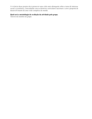 A vivência desse projeto deve promover uma visão mais abrangente sobre o tema de interesse
social e econômico, concordando com as diretrizes curriculares nacionais e com a proposta de
desenvolvimento de uma visão complexa de mundo.
Qual será a metodologia de avaliação da atividade pelo grupo.
Através de reuniões de grupo.
 