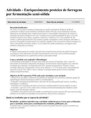 Atividade - Enriquecimento proteico de forragens
por fermentação semi-sólida
Data Início da atividade 02/02/2015 Data Fim da atividade 11/12/2015
Descrição/Justificativa
As secas e as incertezas climáticas frequentes na região semiárida do Nordeste do Brasil
constituem os fatores mais limitantes à produção animal. Devido a essas limitações uma das
alternativas encontradas pelos criadores para suprir as necessidades alimentares da criação é a
utilização da palma forrageira e do sisal. A palma possui grande quantidade de água, é rica em
resíduos minerais como cálcio, magnésio e potássio e vitaminas A, C e do complexo B. No
entanto, a palma apresenta baixo teor proteico quando comparado a outras forragens utilizadas, o
que traz consequências desfavoráveis aos animais, quando se faz uso exclusivo dessa forrageira. O
sisal é uma planta resistente à aridez e ao sol intenso do sertão nordestino e, em alguns casos
também é oferecido aos animais.
Objetivos
O objetivo da pesquisa foi estudar o processo de enriquecimento proteico da palma forrageira
associada ao sisal, utilizando a levedura Saccharomyces cerevisiae, através de fermentação,
visando à produção de um suplemento proteico para ração animal.
Como a atividade será realizada? (Metodologia)
A fermentação empregada foi do tipo semi-sólida em sistema de batelada, onde o meio foi
adicionado ao biorreator retangulares de plástico. Os biorreatores foram dispostos em estufa de
circulação de ar forçado, na temperatura de 35ºC, durante um período de 72 horas. Foram
avaliadas diferentes concentrações iniciais de leveduras (1, 3 e 5%), bem como concentração de
massa de sisal (0, 50 e 100%). Antes e durante o enriquecimento proteico foram realizadas
análises de proteína bruta.
Objetivos do PET (portaria nº976) estão mais vinculados a esta atividade.
- Desenvolver atividades acadêmicas em padrões de qualidade de excelência, mediante grupos de
aprendizagem tutorial de natureza coletiva e interdisciplinar
- Estimular a formação de profissionais e docentes de elevada qualificação técnica, científica,
tecnológica e acadêmica
- Formular novas estratégias de desenvolvimento e modernização do ensino superior no paí-s
- Estimular o espí-rito crí-tico, bem como a atuação profissional pautada pela cidadania e pela
função social da educação superior
- Contribuir com a polí-tica de diversidade na instituição de ensino superior-IES, por meio de ações
afirmativas em defesa da equidade socioeconômica, étnico-racial e de gênero
Quais os resultados que se espera da atividade?
Resultados / produtos esperados com a atividade: melhorias para o Curso, para a Educação,
para a sociedade, meios para a socialização dos resultados, publicações, etc.
Contribuir para a pesquisa acadêmica sobre um tema de grande interesse social e econômico na
região do curimataú.
 