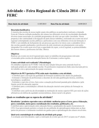 Atividade - Feira Regional de Ciência 2014 – IV
FERC
Data Início da atividade 11/05/2015 Data Fim da atividade 14/09/2015
Descrição/Justificativa
A maioria das escolas da nossa região sejam elas públicas ou particulares realizam a chamada
Feira de Ciências exibindo produções dos alunos nos diferentes níveis de escolaridade abordando
diversos temas associados ao conteúdo programático da série em que estão vinculados. Nossa
proposta é dar continuidade à divulgação de parte desses trabalhos, realizando um evento em nível
regional contemplando escolas públicas e particulares com seus diferentes níveis de formação.A
FERC é um trabalho de fechamento de um processo que deve ter início com o calendário letivo
das escolas quando graduandos e professores da rede constroem um planejamento com ações
integradas.Um evento neste nível tem a capacidade de expor, a nível regional, as potencialidades
dos nossos alunos e professores da Educ. Básica.
Objetivos
Realizar um evento em nível regional para expor os trabalhos de pesquisamais relevante
vivenciados pelas escolas da educação básica do Curimataú e outras regiões.
Como a atividade será realizada? (Metodologia)
Os trabalhos expostos na IV FERC virão de uma seleção feita por uma comissão local ou
indicação própria de cada unidade escolar. Os professores responsáveis farão uma inscrição prévia
do trabalho com a apresentação da equipe executora.
Objetivos do PET (portaria nº976) estão mais vinculados a esta atividade.
- Contribuir para a elevação da qualidade da formação acadêmica dos alunos de graduação
- Estimular a formação de profissionais e docentes de elevada qualificação técnica, científica,
tecnológica e acadêmica
- Estimular o espí-rito crí-tico, bem como a atuação profissional pautada pela cidadania e pela
função social da educação superior
- Contribuir para a consolidação e difusão da educação tutorial como prática de formação na
graduação
- Contribuir com a polí-tica de diversidade na instituição de ensino superior-IES, por meio de ações
afirmativas em defesa da equidade socioeconômica, étnico-racial e de gênero
Quais os resultados que se espera da atividade?
Resultados / produtos esperados com a atividade: melhorias para o Curso, para a Educação,
para a sociedade, meios para a socialização dos resultados, publicações, etc.
Contribuir para a aproximação entre educação básica e graduandos das quatro licenciaturas do
CES. Essa aproximação permite a criação de um ambiente de aprendizagem mútua para as duas
partes do processo e certamente resultará em ganhos para a aprendizagem dos alunos envolvidos.
Qual será a metodologia de avaliação da atividade pelo grupo.
A avaliação será feita durante e após a realização do evento que em 2015 vai para sua 4ª edição.
 
