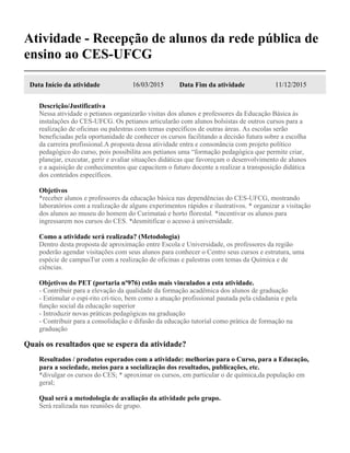 Atividade - Recepção de alunos da rede pública de
ensino ao CES-UFCG
Data Início da atividade 16/03/2015 Data Fim da atividade 11/12/2015
Descrição/Justificativa
Nessa atividade o petianos organizarão visitas dos alunos e professores da Educação Básica às
instalações do CES-UFCG. Os petianos articularão com alunos bolsistas de outros cursos para a
realização de oficinas ou palestras com temas específicos de outras áreas. As escolas serão
beneficiadas pela oportunidade de conhecer os cursos facilitando a decisão futura sobre a escolha
da carreira profissional.A proposta dessa atividade entra e consonância com projeto político
pedagógico do curso, pois possibilita aos petianos uma “formação pedagógica que permite criar,
planejar, executar, gerir e avaliar situações didáticas que favoreçam o desenvolvimento de alunos
e a aquisição de conhecimentos que capacitem o futuro docente a realizar a transposição didática
dos conteúdos específicos.
Objetivos
*receber alunos e professores da educação básica nas dependências do CES-UFCG, mostrando
laboratórios com a realização de alguns experimentos rápidos e ilustrativos. * organizar a visitação
dos alunos ao museu do homem do Curimataú e horto florestal. *incentivar os alunos para
ingressarem nos cursos do CES. *desmitificar o acesso à universidade.
Como a atividade será realizada? (Metodologia)
Dentro desta proposta de aproximação entre Escola e Universidade, os professores da região
poderão agendar visitações com seus alunos para conhecer o Centro seus cursos e estrutura, uma
espécie de campusTur com a realização de oficinas e palestras com temas da Química e de
ciências.
Objetivos do PET (portaria nº976) estão mais vinculados a esta atividade.
- Contribuir para a elevação da qualidade da formação acadêmica dos alunos de graduação
- Estimular o espí-rito crí-tico, bem como a atuação profissional pautada pela cidadania e pela
função social da educação superior
- Introduzir novas práticas pedagógicas na graduação
- Contribuir para a consolidação e difusão da educação tutorial como prática de formação na
graduação
Quais os resultados que se espera da atividade?
Resultados / produtos esperados com a atividade: melhorias para o Curso, para a Educação,
para a sociedade, meios para a socialização dos resultados, publicações, etc.
*divulgar os cursos do CES; * aproximar os cursos, em particular o de química,da população em
geral;
Qual será a metodologia de avaliação da atividade pelo grupo.
Será realizada nas reuniões de grupo.
 