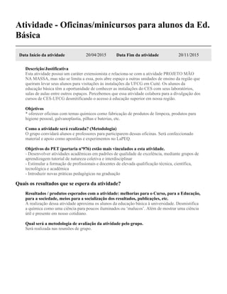 Atividade - Oficinas/minicursos para alunos da Ed.
Básica
Data Início da atividade 20/04/2015 Data Fim da atividade 20/11/2015
Descrição/Justificativa
Esta atividade possui um caráter extensionista e relaciona-se com a atividade PROJETO MÃO
NA MASSA, mas não se limita a essa, pois abre espaço a outras unidades de ensino da região que
queiram levar seus alunos para visitações às instalações da UFCG em Cuité. Os alunos da
educação básica têm a oportunidade de conhecer as instalações do CES com seus laboratórios,
salas de aulas entre outros espaços. Percebemos que essa atividade colabora para a divulgação dos
cursos de CES-UFCG desmitificando o acesso à educação superior em nossa região.
Objetivos
* oferecer oficinas com temas químicos como fabricação de produtos de limpeza, produtos para
higiene pessoal, galvanoplastia, pilhas e baterias, etc.
Como a atividade será realizada? (Metodologia)
O grupo convidará alunos e professores para participarem dessas oficinas. Será confeccionado
material e apoio como apostilas e experimentos no LaPEQ.
Objetivos do PET (portaria nº976) estão mais vinculados a esta atividade.
- Desenvolver atividades acadêmicas em padrões de qualidade de excelência, mediante grupos de
aprendizagem tutorial de natureza coletiva e interdisciplinar
- Estimular a formação de profissionais e docentes de elevada qualificação técnica, científica,
tecnológica e acadêmica
- Introduzir novas práticas pedagógicas na graduação
Quais os resultados que se espera da atividade?
Resultados / produtos esperados com a atividade: melhorias para o Curso, para a Educação,
para a sociedade, meios para a socialização dos resultados, publicações, etc.
A realização dessa atividade aproxima os alunos da educação básica à universidade. Desmistifica
a química como uma ciência para poucos iluminados ou ‘malucos’. Além de mostrar uma ciência
útil e presente em nosso cotidiano.
Qual será a metodologia de avaliação da atividade pelo grupo.
Será realizada nas reuniões de grupo.
 