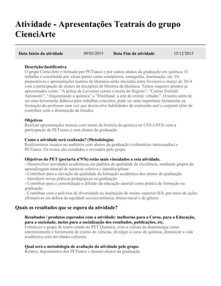 Atividade - Apresentações Teatrais do grupo
CienciArte
Data Início da atividade 09/03/2015 Data Fim da atividade 15/12/2015
Descrição/Justificativa
O grupo CienciArte é formado por PETianos e por outros alunos da graduação em química. O
trabalho é constituído por várias partes como sonoplastia, cenografia, iluminação, etc. Os
preparativos e apresentações teatrais de Química serão iniciadas entre fevereiro e março de 2014
com a participação de alunos da disciplina de História da Química. Temos esquetes prontos já
apresentados como: “A peleja de Lavoisier contra a teoria do flogisto”; “Currus Trinfalli
Antimonii”; “Alquimiando a química” e “Distilland: a arte de extrair virtudes”. O teatro além de
ser uma ferramenta didática para trabalhar conceitos, pode ser uma importante ferramenta na
formação do professor uma vez que desenvolve habilidades de expressão oral e corporal além de
contribuir com a diminuição da timidez.
Objetivos
Realizar apresentações teatrais com temas da história da química no CES-UFCG com a
participação de PETianos e com alunos da graduação.
Como a atividade será realizada? (Metodologia)
Realizaremos ensaios no auditório com alunos da graduação (voluntários interessados) e
PETianos. Os textos são estudados e revisados pelo grupo.
Objetivos do PET (portaria nº976) estão mais vinculados a esta atividade.
- Desenvolver atividades acadêmicas em padrões de qualidade de excelência, mediante grupos de
aprendizagem tutorial de natureza coletiva e interdisciplinar
- Contribuir para a elevação da qualidade da formação acadêmica dos alunos de graduação
- Introduzir novas práticas pedagógicas na graduação
- Contribuir para a consolidação e difusão da educação tutorial como prática de formação na
graduação
- Contribuir com a polí-tica de diversidade na instituição de ensino superior-IES, por meio de ações
afirmativas em defesa da equidade socioeconômica, étnico-racial e de gênero
Quais os resultados que se espera da atividade?
Resultados / produtos esperados com a atividade: melhorias para o Curso, para a Educação,
para a sociedade, meios para a socialização dos resultados, publicações, etc.
Fortalecer o grupo de teatro criado no PET Química, criar a cultura da dramaturgia como
entretenimento e ferramenta de ensino de ciências, divulgar o curso de química, dinamizar a vida
acadêmica com atividades culturais.
Qual será a metodologia de avaliação da atividade pelo grupo.
Relatos, depoimentos dos PETianos e demais alunos da graduação.
 