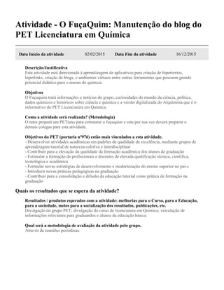 Atividade - O FuçaQuim: Manutenção do blog do
PET Licenciatura em Química
Data Início da atividade 02/02/2015 Data Fim da atividade 16/12/2015
Descrição/Justificativa
Esta atividade está direcionada à aprendizagem de aplicativos para criação de hipertextos,
hiperlinks, criação de blogs, e ambientes virtuais entre outras ferramentas que possuem grande
potencial didático para o ensino de química.
Objetivos
O Fuçaquim trará informações e notícias do grupo, curiosidades do mundo da ciência, política,
dados químicos e históricos sobre ciência e química e a versão digitalizada do Alquimista que é o
informativo do PET Licenciatura em Química.
Como a atividade será realizada? (Metodologia)
O tutor prepará um PETiano para estruturar o fuçaquim e este por sua vez deverá preparar o
demais colegas para esta atividade.
Objetivos do PET (portaria nº976) estão mais vinculados a esta atividade.
- Desenvolver atividades acadêmicas em padrões de qualidade de excelência, mediante grupos de
aprendizagem tutorial de natureza coletiva e interdisciplinar
- Contribuir para a elevação da qualidade da formação acadêmica dos alunos de graduação
- Estimular a formação de profissionais e docentes de elevada qualificação técnica, científica,
tecnológica e acadêmica
- Formular novas estratégias de desenvolvimento e modernização do ensino superior no paí-s
- Introduzir novas práticas pedagógicas na graduação
- Contribuir para a consolidação e difusão da educação tutorial como prática de formação na
graduação
Quais os resultados que se espera da atividade?
Resultados / produtos esperados com a atividade: melhorias para o Curso, para a Educação,
para a sociedade, meios para a socialização dos resultados, publicações, etc.
Divulgação do grupo PET; divulgação do curso de licenciatura em Química; veiculação de
informações relevantes para graduandos e alunos da educação básica.
Qual será a metodologia de avaliação da atividade pelo grupo.
Através de reuniões periódicas.
 