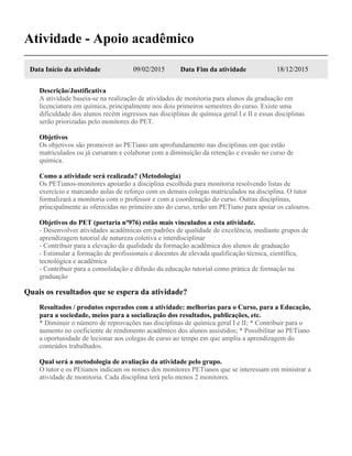 Atividade - Apoio acadêmico
Data Início da atividade 09/02/2015 Data Fim da atividade 18/12/2015
Descrição/Justificativa
A atividade baseia-se na realização de atividades de monitoria para alunos da graduação em
licenciatura em química, principalmente nos dois primeiros semestres do curso. Existe uma
dificuldade dos alunos recém ingressos nas disciplinas de química geral I e II e essas disciplinas
serão priorizadas pelo monitores do PET.
Objetivos
Os objetivos são promover ao PETiano um aprofundamento nas disciplinas em que estão
matriculados ou já cursaram e colaborar com a diminuição da retenção e evasão no curso de
química.
Como a atividade será realizada? (Metodologia)
Os PETianos-monitores apoiarão a disciplina escolhida para monitoria resolvendo listas de
exercício e marcando aulas de reforço com os demais colegas matriculados na disciplina. O tutor
formalizará a monitoria com o professor e com a coordenação do curso. Outras disciplinas,
principalmente as oferecidas no primeiro ano do curso, terão um PETiano para apoiar os calouros.
Objetivos do PET (portaria nº976) estão mais vinculados a esta atividade.
- Desenvolver atividades acadêmicas em padrões de qualidade de excelência, mediante grupos de
aprendizagem tutorial de natureza coletiva e interdisciplinar
- Contribuir para a elevação da qualidade da formação acadêmica dos alunos de graduação
- Estimular a formação de profissionais e docentes de elevada qualificação técnica, científica,
tecnológica e acadêmica
- Contribuir para a consolidação e difusão da educação tutorial como prática de formação na
graduação
Quais os resultados que se espera da atividade?
Resultados / produtos esperados com a atividade: melhorias para o Curso, para a Educação,
para a sociedade, meios para a socialização dos resultados, publicações, etc.
* Diminuir o número de reprovações nas disciplinas de química geral I e II; * Contribuir para o
aumento no coeficiente de rendimento acadêmico dos alunos assistidos; * Possibilitar ao PETiano
a oportunidade de lecionar aos colegas de curso ao tempo em que amplia a aprendizagem do
conteúdos trabalhados.
Qual será a metodologia de avaliação da atividade pelo grupo.
O tutor e os PEtianos indicam os nomes dos monitores PETianos que se interessam em ministrar a
atividade de monitoria. Cada disciplina terá pelo menos 2 monitores.
 
