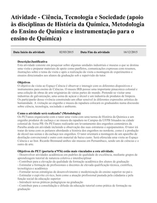 Atividade - Ciência, Tecnologia e Sociedade (apoio
às disciplinas de História da Química, Metodologia
do Ensino de Química e instrumentação para o
ensino de Química)
Data Início da atividade 02/03/2015 Data Fim da atividade 16/12/2015
Descrição/Justificativa
Esta atividade consiste em pesquisar sobre algumas unidades industriais e museus a que se destina
uma visita e preparar materiais de apoio como panfletos, comunicações expressas com resumos,
ilustrações sobre o tema da visita e após a realização da visita a montagem de experimentos e
ensaios direcionados aos alunos da graduação sob a supervisão do tutor.
Objetivos
O objetivo da visita ao Espaço Ciência é observar e interagir com os diferentes dispositivos e
instrumentos para ensino de Ciências. O museu IRB possui uma importante pinacoteca colonial e
uma coleção de obras de arte originárias de várias partes do mundo. Pretende-se visitar uma
industrias de galvanização, uma usina de açúcar e álcool e um industria de produtos de limpeza.
Os participarão dessa vivência construindo um olhar sensível às diferentes expressões artística da
humanidade. A visitação ao engenho e museu da rapadura colocará os graduandos numa discussão
sobre ciência, tecnologia, sociedade e ambiente.
Como a atividade será realizada? (Metodologia)
Os PETianos organizarão com o tutor uma visita com uma turma de História da Química a um
engenho produtor de cachaça e ao museu da rapadura no Campus da UFPB Situados na cidade
colonial de Areia PB. Os PETianos realizarão um levantamento dos engenhos centenários da
Paraíba ainda em atividade incluindo a observação das suas estruturas e equipamentos. O tutor irá
tratar do tema com os petianos abordando a história dos engenhos no nordeste, como é a produção
de álcool nas usinas e da cachaça nos engenhos. O tutor orientará a montagem de um aparelho de
destilação convencional e outro com material de baixo custo. Será oferecida uma visita ao Espaço
Ciência e ao Inst. Ricardo Brennand ambos são museus em Pernambuco, sendo um de ciências e o
outro de arte.
Objetivos do PET (portaria nº976) estão mais vinculados a esta atividade.
- Desenvolver atividades acadêmicas em padrões de qualidade de excelência, mediante grupos de
aprendizagem tutorial de natureza coletiva e interdisciplinar
- Contribuir para a elevação da qualidade da formação acadêmica dos alunos de graduação
- Estimular a formação de profissionais e docentes de elevada qualificação técnica, científica,
tecnológica e acadêmica
- Formular novas estratégias de desenvolvimento e modernização do ensino superior no paí-s
- Estimular o espí-rito crí-tico, bem como a atuação profissional pautada pela cidadania e pela
função social da educação superior
- Introduzir novas práticas pedagógicas na graduação
- Contribuir para a consolidação e difusão da educação tutorial como prática de formação na
graduação
 