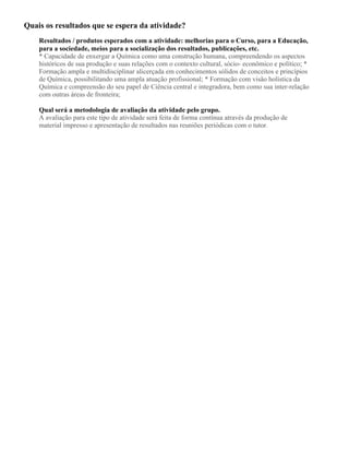Quais os resultados que se espera da atividade?
Resultados / produtos esperados com a atividade: melhorias para o Curso, para a Educação,
para a sociedade, meios para a socialização dos resultados, publicações, etc.
* Capacidade de enxergar a Química como uma construção humana, compreendendo os aspectos
históricos de sua produção e suas relações com o contexto cultural, sócio- econômico e político; *
Formação ampla e multidisciplinar alicerçada em conhecimentos sólidos de conceitos e princípios
de Química, possibilitando uma ampla atuação profissional; * Formação com visão holística da
Química e compreensão do seu papel de Ciência central e integradora, bem como sua inter-relação
com outras áreas de fronteira;
Qual será a metodologia de avaliação da atividade pelo grupo.
A avaliação para este tipo de atividade será feita de forma contínua através da produção de
material impresso e apresentação de resultados nas reuniões periódicas com o tutor.
 