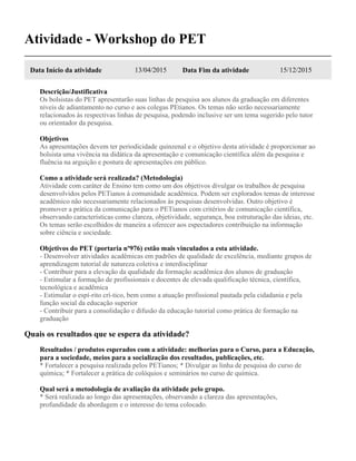 Atividade - Workshop do PET
Data Início da atividade 13/04/2015 Data Fim da atividade 15/12/2015
Descrição/Justificativa
Os bolsistas do PET apresentarão suas linhas de pesquisa aos alunos da graduação em diferentes
níveis de adiantamento no curso e aos colegas PEtianos. Os temas não serão necessariamente
relacionados às respectivas linhas de pesquisa, podendo inclusive ser um tema sugerido pelo tutor
ou orientador da pesquisa.
Objetivos
As apresentações devem ter periodicidade quinzenal e o objetivo desta atividade é proporcionar ao
bolsista uma vivência na didática da apresentação e comunicação científica além da pesquisa e
fluência na arguição e postura de apresentações em público.
Como a atividade será realizada? (Metodologia)
Atividade com caráter de Ensino tem como um dos objetivos divulgar os trabalhos de pesquisa
desenvolvidos pelos PETianos à comunidade acadêmica. Podem ser explorados temas de interesse
acadêmico não necessariamente relacionados às pesquisas desenvolvidas. Outro objetivo é
promover a prática da comunicação para o PETianos com critérios de comunicação científica,
observando características como clareza, objetividade, segurança, boa estruturação das ideias, etc.
Os temas serão escolhidos de maneira a oferecer aos espectadores contribuição na informação
sobre ciência e sociedade.
Objetivos do PET (portaria nº976) estão mais vinculados a esta atividade.
- Desenvolver atividades acadêmicas em padrões de qualidade de excelência, mediante grupos de
aprendizagem tutorial de natureza coletiva e interdisciplinar
- Contribuir para a elevação da qualidade da formação acadêmica dos alunos de graduação
- Estimular a formação de profissionais e docentes de elevada qualificação técnica, científica,
tecnológica e acadêmica
- Estimular o espí-rito crí-tico, bem como a atuação profissional pautada pela cidadania e pela
função social da educação superior
- Contribuir para a consolidação e difusão da educação tutorial como prática de formação na
graduação
Quais os resultados que se espera da atividade?
Resultados / produtos esperados com a atividade: melhorias para o Curso, para a Educação,
para a sociedade, meios para a socialização dos resultados, publicações, etc.
* Fortalecer a pesquisa realizada pelos PETianos; * Divulgar as linha de pesquisa do curso de
química; * Fortalecer a prática de colóquios e seminários no curso de química.
Qual será a metodologia de avaliação da atividade pelo grupo.
* Será realizada ao longo das apresentações, observando a clareza das apresentações,
profundidade da abordagem e o interesse do tema colocado.
 
