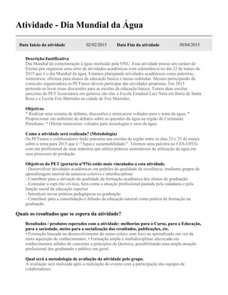 Atividade - Dia Mundial da Água
Data Início da atividade 02/02/2015 Data Fim da atividade 30/04/2015
Descrição/Justificativa
Dia Mundial de comemoração à água instituído pela ONU. Essa atividade possui um caráter de
Ensino por organizar uma série de atividades acadêmicas com culminância no dia 22 de março de
2015 que é o dia Mundial da água. Estamos planejando atividades acadêmicas como palestras,
minicursos, oficinas para alunos da educação básica e mesas redondas. Mesmo participando da
comissão organizadora os PETianos devem participar das atividades propostas. Em 2015
pretende-se levar essas discussões para as escolas da educação básica. Temos duas escolas
parceiras do PET licenciatura em química são elas a Escola Estadual Luiz Neto em Barra de Santa
Rosa e a Escola Frei Martinho na cidade de Frei Martinho.
Objetivos
* Realizar uma semana de debates, discussões e minicursos voltados para o tema da água; *
Proporcionar um ambiente de debates sobre as questões da água na região do Curimataú
Paraibano; * Ofertar minicursos voltados para tecnologias e usos da água.
Como a atividade será realizada? (Metodologia)
Os PETianos e colaboradores farão palestras nas escolas da região entre os dias 23 e 25 de março
sobre o tema para 2015 que é "Água e sustentabilidade". Teremos uma palestra no CES-UFCG
com um profissional de uma industria que utiliza práticas sustentáveis de utilização da água em
seus processos de produção.
Objetivos do PET (portaria nº976) estão mais vinculados a esta atividade.
- Desenvolver atividades acadêmicas em padrões de qualidade de excelência, mediante grupos de
aprendizagem tutorial de natureza coletiva e interdisciplinar
- Contribuir para a elevação da qualidade da formação acadêmica dos alunos de graduação
- Estimular o espí-rito crí-tico, bem como a atuação profissional pautada pela cidadania e pela
função social da educação superior
- Introduzir novas práticas pedagógicas na graduação
- Contribuir para a consolidação e difusão da educação tutorial como prática de formação na
graduação
Quais os resultados que se espera da atividade?
Resultados / produtos esperados com a atividade: melhorias para o Curso, para a Educação,
para a sociedade, meios para a socialização dos resultados, publicações, etc.
• Formação baseada no desenvolvimento do senso crítico com foco no aprendizado em vez da
mera aquisição de conhecimentos; • Formação ampla e multidisciplinar alicerçada em
conhecimentos sólidos de conceitos e princípios de Química, possibilitando uma ampla atuação
profissional dos graduando e público em geral.
Qual será a metodologia de avaliação da atividade pelo grupo.
A avaliação será realizada após a realização do evento com a participação das equipes de
colaboradores.
 