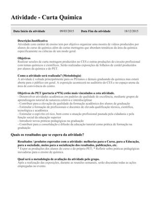 Atividade - Curta Química
Data Início da atividade 09/03/2015 Data Fim da atividade 18/12/2015
Descrição/Justificativa
Atividade com caráter de ensino tem por objetivo organizar uma mostra de vídeos produzidos por
alunos do curso de química além de curtas metragens que abordam temáticas da área da química
especificamente ou ciências de um modo geral.
Objetivos
Realizar sessões de curta metragem produzidos no CES e outras produções do circuito profissional
com temas químicos e científicos. Serão realizadas exposições de folhetos de cordel produzidos
por alunos da química e do PET.
Como a atividade será realizada? (Metodologia)
A atividade é voltada principalmente para os PEtianos e demais graduando da química mas estará
aberta para o público em geral. A exposição acontecerá no auditório do CES e no espaço-arena da
área de convivência do centro.
Objetivos do PET (portaria nº976) estão mais vinculados a esta atividade.
- Desenvolver atividades acadêmicas em padrões de qualidade de excelência, mediante grupos de
aprendizagem tutorial de natureza coletiva e interdisciplinar
- Contribuir para a elevação da qualidade da formação acadêmica dos alunos de graduação
- Estimular a formação de profissionais e docentes de elevada qualificação técnica, científica,
tecnológica e acadêmica
- Estimular o espí-rito crí-tico, bem como a atuação profissional pautada pela cidadania e pela
função social da educação superior
- Introduzir novas práticas pedagógicas na graduação
- Contribuir para a consolidação e difusão da educação tutorial como prática de formação na
graduação
Quais os resultados que se espera da atividade?
Resultados / produtos esperados com a atividade: melhorias para o Curso, para a Educação,
para a sociedade, meios para a socialização dos resultados, publicações, etc.
* Expor as produções dos alunos do curso e do próprio PET; * Refletir sobre práticas pedagógicas
inovadoras para o ensino de química.
Qual será a metodologia de avaliação da atividade pelo grupo.
Após a realização das exposições, durante as reuniões semanais, serão discutidas todas as ações
empregadas no evento.
 