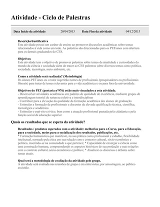 Atividade - Ciclo de Palestras
Data Início da atividade 20/04/2015 Data Fim da atividade 04/12/2015
Descrição/Justificativa
Esta atividade possui um caráter de ensino ao promover discussões acadêmicas sobre temas
relacionados à vida como um todo. As palestras são direcionadas para os PETianos com abertura
para os demais graduandos do CES.
Objetivos
Esta atividade tem o objetivo de promover palestras sobre temas da atualidade e curiosidades do
mundo da ciência e sociedade além de trazer ao CES palestras sobre diversos temas como política,
sociedade, tecnologia, meio ambiente, etc.
Como a atividade será realizada? (Metodologia)
Os alunos PETianos ou o tutor sugerirão nomes de profissionais (pesquisadores ou profissionais
liberais) para tratar de temas relevantes para a vida acadêmica e ou para fora da universidade.
Objetivos do PET (portaria nº976) estão mais vinculados a esta atividade.
- Desenvolver atividades acadêmicas em padrões de qualidade de excelência, mediante grupos de
aprendizagem tutorial de natureza coletiva e interdisciplinar
- Contribuir para a elevação da qualidade da formação acadêmica dos alunos de graduação
- Estimular a formação de profissionais e docentes de elevada qualificação técnica, científica,
tecnológica e acadêmica
- Estimular o espí-rito crí-tico, bem como a atuação profissional pautada pela cidadania e pela
função social da educação superior
Quais os resultados que se espera da atividade?
Resultados / produtos esperados com a atividade: melhorias para o Curso, para a Educação,
para a sociedade, meios para a socialização dos resultados, publicações, etc.
* Formação humanística que manifeste, na sua prática como profissional e cidadão, flexibilidade
intelectual, norteado pela ética em sua relação com o contexto cultural, sócio-econômico e
político, inserindo-se na comunidade a que pertence; * Capacidade de enxergar a ciência como
uma construção humana, compreendendo os aspectos históricos de sua produção e suas relações
com o contexto cultural, sócio-econômico e político; * Atualizar os discursos e debates sobre
temas atuais.
Qual será a metodologia de avaliação da atividade pelo grupo.
A atividade será avaliada nas reuniões de grupo e em entrevistas, por amostragem, ao público
assistido.
 