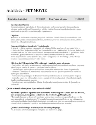 Atividade - PET MOVIE
Data Início da atividade 09/03/2015 Data Fim da atividade 04/12/2015
Descrição/Justificativa
É uma atividade de reprodução de filmes do circuito profissional que abordem questões de
interesse social, ambiental, humanístico, político e cultural com a intensão de discutir o tema
atualizando as questões percebidas pelos espectadores.
Objetivos
Atividade de ensino tem o objetivo pesquisar, selecionar e exibir filmes e documentários com
temas gerais para a comunidade acadêmica, mostrando possíveis aplicações ao ensino, além de
promover a educação multimídia.
Como a atividade será realizada? (Metodologia)
A série de exibição continua a sequencia iniciada em 2013 e prevê para fevereiro de 2014 a
exibição do filme “O Jardineiro Fiel” de Fernando Meireles; “A Guerrilha” de Steven Soderbergh;
“O nome da Rosa” de Jean-Jaques Annoud. Exibiremos filmes como MATRIX que aborda temas
de filosofia, pondo uma reflexão-discussão sobre o mundo das ideias e a realidade e
filmes-documentário como “Patativa do Assaré – ave poesia” de Rosemberg Cariry, “Chico
Science: o alquimista dos ritmos” entre outros.
Objetivos do PET (portaria nº976) estão mais vinculados a esta atividade.
- Desenvolver atividades acadêmicas em padrões de qualidade de excelência, mediante grupos de
aprendizagem tutorial de natureza coletiva e interdisciplinar
- Contribuir para a elevação da qualidade da formação acadêmica dos alunos de graduação
- Estimular a formação de profissionais e docentes de elevada qualificação técnica, científica,
tecnológica e acadêmica
- Formular novas estratégias de desenvolvimento e modernização do ensino superior no paí-s
- Estimular o espí-rito crí-tico, bem como a atuação profissional pautada pela cidadania e pela
função social da educação superior
- Contribuir para a consolidação e difusão da educação tutorial como prática de formação na
graduação
Quais os resultados que se espera da atividade?
Resultados / produtos esperados com a atividade: melhorias para o Curso, para a Educação,
para a sociedade, meios para a socialização dos resultados, publicações, etc.
* Formação baseada no desenvolvimento do senso crítico com foco no aprendizado em vez da
mera aquisição de conhecimentos; * Formação humanística que manifeste, na sua prática como
profissional e cidadão, flexibilidade intelectual, norteado pela ética em sua relação com o contexto
cultural, sócio econômico e político, inserindo-se na comunidade a que pertence.
Qual será a metodologia de avaliação da atividade pelo grupo.
* A avaliação será realizada após a exibição e nas reuniões de grupo.
 