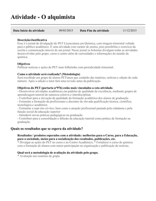 Atividade - O alquimista
Data Início da atividade 09/03/2015 Data Fim da atividade 11/12/2015
Descrição/Justificativa
Esse é o jornal de divulgação do PET Licenciatura em Química, com tiragem trimestral voltada
para o público acadêmico. É uma atividade com caráter de ensino, pois possibilita o exercício da
escrita e comunicação através de um jornal. Nesse jornal os bolsistas divulgam todas as atividades
desenvolvidas pelo grupo, curso e centro além de curiosidades e informações do mundo da
química.
Objetivos
Publicar notícias e ações do PET num folhetinho com periodicidade trimestral.
Como a atividade será realizada? (Metodologia)
Será escolhido um grupo de alunos PETianos que cuidarão das matérias, notícias e edição de cada
número. Após a edição o tutor fará uma revisão antes da publicação.
Objetivos do PET (portaria nº976) estão mais vinculados a esta atividade.
- Desenvolver atividades acadêmicas em padrões de qualidade de excelência, mediante grupos de
aprendizagem tutorial de natureza coletiva e interdisciplinar
- Contribuir para a elevação da qualidade da formação acadêmica dos alunos de graduação
- Estimular a formação de profissionais e docentes de elevada qualificação técnica, científica,
tecnológica e acadêmica
- Estimular o espí-rito crí-tico, bem como a atuação profissional pautada pela cidadania e pela
função social da educação superior
- Introduzir novas práticas pedagógicas na graduação
- Contribuir para a consolidação e difusão da educação tutorial como prática de formação na
graduação
Quais os resultados que se espera da atividade?
Resultados / produtos esperados com a atividade: melhorias para o Curso, para a Educação,
para a sociedade, meios para a socialização dos resultados, publicações, etc.
* Divulgar as ações do PET no curso e no Centro Acadêmico; * Fortalecer o curso de química
com a formação de alunos com maior participação na organização e publicação de notícias.
Qual será a metodologia de avaliação da atividade pelo grupo.
* Avaliação nas reuniões de grupo.
 