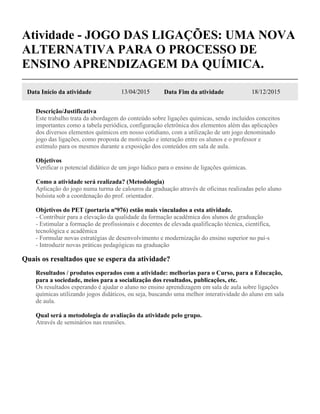 Atividade - JOGO DAS LIGAÇÕES: UMA NOVA
ALTERNATIVA PARA O PROCESSO DE
ENSINO APRENDIZAGEM DA QUÍMICA.
Data Início da atividade 13/04/2015 Data Fim da atividade 18/12/2015
Descrição/Justificativa
Este trabalho trata da abordagem do conteúdo sobre ligações químicas, sendo incluídos conceitos
importantes como a tabela periódica, configuração eletrônica dos elementos além das aplicações
dos diversos elementos químicos em nosso cotidiano, com a utilização de um jogo denominado
jogo das ligações, como proposta de motivação e interação entre os alunos e o professor e
estímulo para os mesmos durante a exposição dos conteúdos em sala de aula.
Objetivos
Verificar o potencial didático de um jogo lúdico para o ensino de ligações químicas.
Como a atividade será realizada? (Metodologia)
Aplicação do jogo numa turma de calouros da graduação através de oficinas realizadas pelo aluno
bolsista sob a coordenação do prof. orientador.
Objetivos do PET (portaria nº976) estão mais vinculados a esta atividade.
- Contribuir para a elevação da qualidade da formação acadêmica dos alunos de graduação
- Estimular a formação de profissionais e docentes de elevada qualificação técnica, científica,
tecnológica e acadêmica
- Formular novas estratégias de desenvolvimento e modernização do ensino superior no paí-s
- Introduzir novas práticas pedagógicas na graduação
Quais os resultados que se espera da atividade?
Resultados / produtos esperados com a atividade: melhorias para o Curso, para a Educação,
para a sociedade, meios para a socialização dos resultados, publicações, etc.
Os resultados esperando é ajudar o aluno no ensino aprendizagem em sala de aula sobre ligações
químicas utilizando jogos didáticos, ou seja, buscando uma melhor interatividade do aluno em sala
de aula.
Qual será a metodologia de avaliação da atividade pelo grupo.
Através de seminários nas reuniões.
 