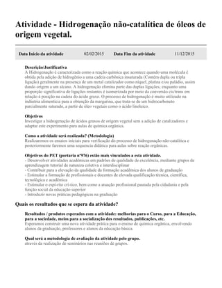 Atividade - Hidrogenação não-catalítica de óleos de
origem vegetal.
Data Início da atividade 02/02/2015 Data Fim da atividade 11/12/2015
Descrição/Justificativa
A Hidrogenação é caracterizada como a reação química que acontece quando uma molécula é
obtida pela adição de hidrogênio a uma cadeia carbônica insaturada (Contém dupla ou tripla
ligação) geralmente na presença de um metal catalizador como níquel, platina e/ou paládio, assim
dando origem a um alcano. A hidrogenação elimina parte das duplas ligações, enquanto uma
proporção significativa de ligações restantes é isomerizada por meio da conversão cis/trans em
relação à posição na cadeia do ácido graxo. O processo de hidrogenação é muito utilizado na
indústria alimentícia para a obtenção da margarina, que trata-se de um hidrocarboneto
parcialmente saturado, a partir de óleo vegetais como o ácido linoleico.
Objetivos
Investigar a hidrogenação de ácidos graxos de origem vegetal sem a adição de catalizadores e
adaptar este experimento para aulas de química orgânica.
Como a atividade será realizada? (Metodologia)
Realizaremos os ensaios iniciais para verificação do processo de hidrogenação não-catalítica e
posteriormente faremos uma sequencia didática para aulas sobre reação orgânicas.
Objetivos do PET (portaria nº976) estão mais vinculados a esta atividade.
- Desenvolver atividades acadêmicas em padrões de qualidade de excelência, mediante grupos de
aprendizagem tutorial de natureza coletiva e interdisciplinar
- Contribuir para a elevação da qualidade da formação acadêmica dos alunos de graduação
- Estimular a formação de profissionais e docentes de elevada qualificação técnica, científica,
tecnológica e acadêmica
- Estimular o espí-rito crí-tico, bem como a atuação profissional pautada pela cidadania e pela
função social da educação superior
- Introduzir novas práticas pedagógicas na graduação
Quais os resultados que se espera da atividade?
Resultados / produtos esperados com a atividade: melhorias para o Curso, para a Educação,
para a sociedade, meios para a socialização dos resultados, publicações, etc.
Esperamos construir uma nova atividade prática para o ensino de química orgânica, envolvendo
alunos da graduação, professores e alunos da educação básica.
Qual será a metodologia de avaliação da atividade pelo grupo.
através da realização de seminários nas reuniões de grupos.
 