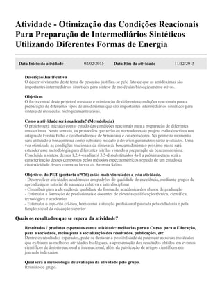 Atividade - Otimização das Condições Reacionais
Para Preparação de Intermediários Sintéticos
Utilizando Diferentes Formas de Energia
Data Início da atividade 02/02/2015 Data Fim da atividade 11/12/2015
Descrição/Justificativa
O desenvolvimento deste tema de pesquisa justifica-se pelo fato de que as amidoximas são
importantes intermediários sintéticos para síntese de moléculas biologicamente ativas.
Objetivos
O foco central deste projeto é o estudo e otimização de diferentes condições reacionais para a
preparação de diferentes tipos de amidoximas que são importantes intermediários sintéticos para
síntese de moléculas biologicamente ativas.
Como a atividade será realizada? (Metodologia)
O projeto será iniciado com o estudo das condições reacionais para a preparação de diferentes
amidoximas. Neste sentido, os protocolos que serão os norteadores do projeto estão descritos nos
artigos de Freitas Filho e colaboradores e de Srivastava e colaboradores. No primeiro momento
será utilizado a benzonitrina como substrato modelo e diversos parâmetros serão avaliados. Uma
vez otimizado as condições reacionais da síntese da benzamidoxima o próximo passo será
estender esse metodologia para diferentes nitrilas visando a preparação da benzamidoxima.
Concluída a síntese desses 1,2,4-oxadiazol 3,5-dissubstituídos 4a-l a próxima etapa será a
caracterização desses compostos pelos métodos espectrométricos seguido de um estudo da
citotoxicidade destes contra as larvas da Artemia Salina.
Objetivos do PET (portaria nº976) estão mais vinculados a esta atividade.
- Desenvolver atividades acadêmicas em padrões de qualidade de excelência, mediante grupos de
aprendizagem tutorial de natureza coletiva e interdisciplinar
- Contribuir para a elevação da qualidade da formação acadêmica dos alunos de graduação
- Estimular a formação de profissionais e docentes de elevada qualificação técnica, científica,
tecnológica e acadêmica
- Estimular o espí-rito crí-tico, bem como a atuação profissional pautada pela cidadania e pela
função social da educação superior
Quais os resultados que se espera da atividade?
Resultados / produtos esperados com a atividade: melhorias para o Curso, para a Educação,
para a sociedade, meios para a socialização dos resultados, publicações, etc.
Dentre os resultados esperados, pode-se destacar a possibilidade de patentear as novas moléculas
que exibirem as melhores atividades biológicas, a apresentação dos resultados obtidos em eventos
científicos de âmbito nacional e internacional, além da publicação de artigos científicos em
journals indexados.
Qual será a metodologia de avaliação da atividade pelo grupo.
Reunião de grupo.
 