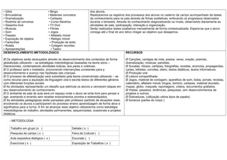 • Gibis                • Bingo                                    dos alunos.
• Brincadeiras         • Materiais concretos                      Realizaremos os registros dos processos dos alunos no caderno de campo acompanhado de testes
• Dramatização         • Cartazes                                 de conhecimento para os pais através de fichas avaliativas, enfocando os progressos observados
• Rodinha de conversa   • Livros literários                       durante o bimestre. Através do conhecimento diagnosticando os níveis, observando diariamente as
• Desenho livre        • TV Dvd                                   atividades de sala, participação, interação e organização.
• Musicas              • Filmes                                   Serão realizados testes avaliativos mensalmente de forma contextualizada. Espera-se que o aluno
• Som                  • Jogos                                    consiga até o final do ano letivo chegar ao objetivo que desejamos.
• Passeio               • Alfabeto móvel
• Exposição de objetos  • Relógio móvel
• Fantoches              • Produção de texto
• Roleta                • Colagem recortes
• Apresentações           • Teatro
DESENVOLVIMENTO METODOLÓGICO                                                               RECURSOS

Ø Os objetivos serão alcançados através do desenvolvimento dos conteúdos de forma          Ø Canções, cantigas de roda, poesia, verso, oração, poemas,
globalizada utilizando – se estratégias metodológicas baseadas na teoria sócio –           dramatização, músicas, paródias.
interacionista, contemplando atividades lúdicas, aos pares e coletivas.                    Ø Sucatas, rótulos, cartazes, fotografias, receitas, anúncios, propagandas,
Ø O professor será o mediador, promovendo intervenções constantes para p                   cartas, bilhetes, convites, diário, textos didáticos, textos informativos.
desenvolvimento e avanço nas hipóteses das crianças.                                       Ø Produção oral
Ø O processo de alfabetização será subsidiado pela teoria construtivista utilizando – se   Ø Leitura compartilhada
como recurso para a aquisição da linguagem oral e escrita textos de diferentes gêneros     Ø Jogos, material de contagem, aparelhos de som, bolas, jornais, revistas,
com diferentes funções sociais.                                                            calendário, alfabeto móvel, bingos, dominó, cartazes, material dourado,
Ø As atividades representarão um desafio que estimula os alunos a vencerem etapas em       mapas, globo, maquete, reportagens, vídeos, documentos grafados.
seu desenvolvimento do conhecimento.                                                       Ø Visitas, passeios, dinâmicas, pesquisas. (em desenvolvimentos de
Ø O ambiente da sala de aula será um espaço onde o aluno se sinta livre para pensar e      projetos e outros)
agir, acertando e errando sem receber ensinamentos prontos e estereotipados.               Ø Dobraduras, (utilização vários tipos de papéis)
Ø As atividades pedagógicas serão pensadas pelo professor partindo de situações reais,     Ø bonecos (partes do corpo )
envolvendo os alunos a participarem do processo ensino aprendizagem de forma ativa e
significativa para a turma. A fim se alcançar esse objetivo utilizaremos como estratégia
metodológicas do trabalho, atividades permanentes, sequenciadas, ocasionais e projetos
didáticos.

    - METODOLOGIA

     Trabalho em grupo (x )                        Debate ( x )
     Pesquisa de campo ( x )                       Feira de Cultural ( )
     Aula expositiva dialógica ( x )               Excursão ( )
     Exercícios ( x )                              Exposição de Trabalhos ( x )
 