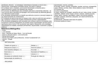 globalizada utilizando – se estratégias metodológicas baseadas na teoria sócio –           dramatização, músicas, paródias.
interacionista, contemplando atividades lúdicas, aos pares e coletivas.                    Ø Sucatas, rótulos, cartazes, fotografias, receitas, anúncios, propagandas,
Ø O professor será o mediador, promovendo intervenções constantes para p                   cartas, bilhetes, convites, diário, textos didáticos, textos informativos.
desenvolvimento e avanço nas hipóteses das crianças.                                       Ø Produção oral
Ø O processo de alfabetização será subsidiado pela teoria construtivista utilizando – se   Ø Leitura compartilhada
como recurso para a aquisição da linguagem oral e escrita textos de diferentes gêneros     Ø Jogos, material de contagem, aparelhos de som, bolas, jornais, revistas,
com diferentes funções sociais.                                                            calendário, alfabeto móvel, bingos, dominó, cartazes, material dourado,
Ø As atividades representarão um desafio que estimula os alunos a vencerem etapas em       mapas, globo, maquete, reportagens, vídeos, documentos grafados.
seu desenvolvimento do conhecimento.                                                       Ø Visitas, passeios, dinâmicas, pesquisas. (em desenvolvimentos de
Ø O ambiente da sala de aula será um espaço onde o aluno se sinta livre para pensar e      projetos e outros)
agir, acertando e errando sem receber ensinamentos prontos e estereotipados.               Ø Dobraduras, (utilização vários tipos de papéis)
Ø As atividades pedagógicas serão pensadas pelo professor partindo de situações reais,     Ø bonecos (partes do corpo )
envolvendo os alunos a participarem do processo ensino aprendizagem de forma ativa e
significativa para a turma. A fim se alcançar esse objetivo utilizaremos como estratégia
metodológicas do trabalho, atividades permanentes, sequenciadas, ocasionais e projetos
didáticos.
Referência Bibliográfica
- PCN’s
– Livro Adotado
- Novo - Aquarela do Saber (Apoio – Livro da Escola)
- Assim eu Aprendo (Apoio – Livro da Escola)
- Revista Nova Escola
- Revista Guia Prático para professores – Ensino Fundamental I e II
- Internet – Google
- CBC
      - METODOLOGIA

     Trabalho em grupo (x )                        Debate ( x )
     Pesquisa de campo ( x )                       Feira de Cultural ( )
     Aula expositiva dialógica ( x )               Excursão ( )
     Exercícios ( x )                              Exposição de Trabalhos ( x )
     Mídias ( x )                                  Leituras ( x )
     Atividades em ambiente virtual ( x )          Produção de vídeos (x)
     Apresentação de trabalhos (x)

    - RECURSOS
 
