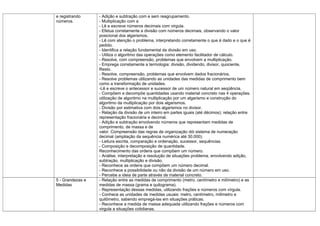 e registrando     - Adição e subtração com e sem reagrupamento.
números.          - Multiplicação com a
                  - Lê e escreve números decimais com virgula.
                  - Efetua corretamente a divisão com números decimais, observando o valor
                  posicional dos algarismos.
                  - Lê com atenção o problema, interpretando corretamente o que é dado e o que é
                  pedido.
                  - Identifica a relação fundamental da divisão em uso.
                  - Utiliza o algoritmo das operações como elemento facilitador de cálculo.
                  - Resolve, com compreensão, problemas que envolvem a multiplicação.
                  - Emprega corretamente a termologia: divisão, dividendo, divisor, quociente,
                  Resto.
                  - Resolve, compreensão, problemas que envolvem dados fracionários.
                  - Resolve problemas utilizando as unidades das medidas de comprimento bem
                  como a transformação de unidades.
                  -Lê e escreve o antecessor e sucessor de um número natural em seqüência.
                  - Compõem e decompõe quantidades usando material concreto nas 4 operações.
                  utilização de algoritmo na multiplicação por um algarismo e construção do
                  algoritmo da multiplicação por dois algarismos.
                  - Divisão por estimativa com dois algarismos no divisor.
                  - Relação da divisão de um inteiro em partes iguais (até décimos); relação entre
                  representação fracionária e decimal.
                  - Adição e subtração envolvendo números que representam medidas de
                  comprimento, de massa e de
                  valor. Compreensão das regras de organização dói sistema de numeração
                  decimal (ampliação da sequência numérica até 30.000).
                  - Leitura escrita, comparação e ordenação, sucessor, sequências.
                  - Composição e decomposição de quantidade.
                  Reconhecimento das ordens que compõem um número.
                  - Análise, interpretação e resolução de situações problema, envolvendo adição,
                  subtração, multiplicação e divisão.
                  - Reconhece as ordens que compõem um número decimal.
                  - Reconhece a possibilidade ou não da divisão de um número em uso.
                  - Percebe a ideia de parte através de material concreto.
5 - Grandezas e   - Relação entre as medidas de comprimento (metro, centímetro e milímetro) e as
Medidas           medidas de massa (grama e quilograma).
                  - Representação dessas medidas, utilizando frações e números com vírgula.
                  - Conhece as unidades de medidas usuais: metro, centímetro, milímetro e
                  quilômetro, sabendo empregá-las em situações práticas.
                  - Reconhece a medida de massa adequada utilizando frações e números com
                  virgula a situações cotidianas.
 