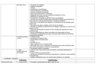 dos seres vivos       - As plantas (ou vegetais)
                                                - Vegetais ameaçados.
                                                - Animais
                                                - Vertebrados e invertebrados.
                                                - Animais silvestres e domésticos.
                                                - Animais ameaçados de extinção.
                                                - Seres vivos peçonhentos e venenosos.
                                                - Adaptação dos seres vivos aos diferentes ambientes da Terra.
                                                - Diferencia as camadas da Terra.
                                                - Compreende a formação do planeta Terra e sua paisagem.
                                                - Percebe que a Crosta Terrestre exibe condições favoráveis para existência de
                                                seres vivos em cada camada (hidrosfera / atmosfera e litosfera).
                                                - Reconhece a importância dos vegetais e a importância da sua utilização pelos
                                                seres vivos.
                                                - Reconhece que alguns vegetais correm riscos de extinção.
                                                - Percebe os cuidados que devemos ter em relação a segurança no convívio com
                                                alguns animais.
                                                - Explica as intervenções do Ibama em favor de algumas espécies que vivem
                                                enclausuradas.
                                                - Busca a participação em ações comunitárias de preservação da fauna.
                                                - Caracteriza as adaptações dos seres vivos para sobrevivência nos diferentes
                                                ecossistemas terrestres.
                          4-O Sistema Solar e   - O Sistema Solar
                          a Terra               - Os planetas do Sistema Solar
                                                - Outros Astros do Sistema Solar
                                                - A Terra
                                                - As faces da Lua
                                                - Situa o planeta Terra no Sistema Solar.
                                                - Reconhece que a Lua, os planetas e as estrelas fazem parte do Sistema Solar
                                                que o Sol é uma estrela e a Terra é o nosso planeta.
                                                - Conhecendo melhor a atmosfera.
                          5 - Ação              - A forma como o ser humano atua no ambiente, provocando alterações na
                          transformadora do     biosfera.
                          ser humano            - O ser humano e os outros animais
                                                - Identifica as atividades humanas que mais alteram o ambiente, e suas possíveis
                                                conseqüências.
                                                - Analisa a interferência que o ser humano gera instalar-se no ambiente.
    II UNIDADE – abril/junho
                               TOPICOS                                          CONTEUDO
De baixo para cima        1 – A vida na terra   - Formação e características de alguns tipos de solo.
 